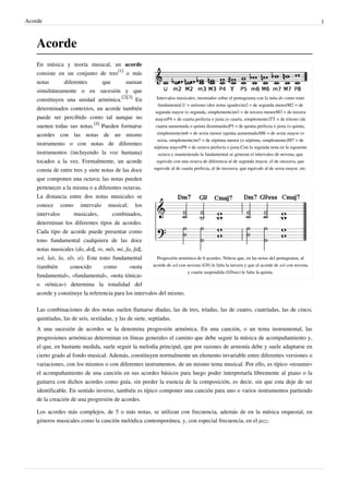 Acorde 1
Acorde
Intervalos musicales, mostrados sobre el pentagrama con la nota do como tono
fundamental.U = unísono (dos notas iguales)m2 = de segunda menorM2 = de
segunda mayor (o segunda, simplemente)m3 = de tercera menorM3 = de tercera
mayorP4 = de cuarta perfecta o justa (o cuarta, simplemente)TT = de tritono (de
cuarta aumentada o quinta disminuida)P5 = de quinta perfecta o justa (o quinta,
simplemente)m6 = de sexta menor (quinta aumentada)M6 = de sexta mayor (o
sexta, simplemente)m7 = de séptima menor (o séptima, simplemente)M7 = de
séptima mayorP8 = de octava perfecta o justa.Con la segunda nota en la siguiente
octava y manteniendo la fundamental se generan el intervalos de novena, que
equivale con una octava de diferencia al de segunda mayor, el de onceava, que
equivale al de cuarta perfecta, el de treceava, que equivale al de sexta mayor, etc.
Progresión armónica de 6 acordes. Nótese que, en las notas del pentagrama, al
acorde de sol con novena (G9) le falta la tercera y que al acorde de sol con novena
y cuarta suspendida (G9sus) le falta la quinta.
En música y teoría musical, un acorde
consiste en un conjunto de tres
[1]
o más
notas diferentes que suenan
simultáneamente o en sucesión y que
constituyen una unidad armónica.
[2][3]
En
determinados contextos, un acorde también
puede ser percibido como tal aunque no
suenen todas sus notas.
[4]
Pueden formarse
acordes con las notas de un mismo
instrumento o con notas de diferentes
instrumentos (incluyendo la voz humana)
tocados a la vez. Formalmente, un acorde
consta de entre tres y siete notas de las doce
que componen una octava; las notas pueden
pertenecer a la misma o a diferentes octavas.
La distancia entre dos notas musicales se
conoce como intervalo musical; los
intervalos musicales, combinados,
determinan los diferentes tipos de acordes.
Cada tipo de acorde puede presentar como
tono fundamental cualquiera de las doce
notas musicales (do, do♯, re, mi♭, mi, fa, fa♯,
sol, la♭, la, si♭, si). Este tono fundamental
(también conocido como «nota
fundamental», «fundamental», «nota tónica»
o «tónica») determina la tonalidad del
acorde y constituye la referencia para los intervalos del mismo.
Las combinaciones de dos notas suelen llamarse díadas, las de tres, tríadas, las de cuatro, cuatríadas, las de cinco,
quintíadas, las de seis, sextíadas, y las de siete, septíadas.
A una sucesión de acordes se la denomina progresión armónica. En una canción, o un tema instrumental, las
progresiones armónicas determinan en líneas generales el camino que debe seguir la música de acompañamiento y,
el que, en bastante medida, suele seguir la melodía principal, que por razones de armonía debe y suele adaptarse en
cierto grado al fondo musical. Además, constituyen normalmente un elemento invariable entre diferentes versiones o
variaciones, con los mismos o con diferentes instrumentos, de un mismo tema musical. Por ello, es típico «resumir»
el acompañamiento de una canción en sus acordes básicos para luego poder interpretarla libremente al piano o la
guitarra con dichos acordes como guía, sin perder la esencia de la composición, es decir, sin que esta deje de ser
identificable. En sentido inverso, también es típico componer una canción para uno o varios instrumentos partiendo
de la creación de una progresión de acordes.
Los acordes más complejos, de 5 o más notas, se utilizan con frecuencia, además de en la música orquestal, en
géneros musicales como la canción melódica contemporánea, y, con especial frecuencia, en el jazz.
 