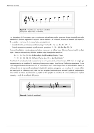 Armadura de clave 46
Figura 3. Tonalidad de si mayor con armadura,
no requiere alteraciones accidentales.
Las alteraciones de la armadura, que se denominan alteraciones propias, aparecen siempre siguiendo un orden
determinado, que varía dependiendo de que se trate de bemoles o de sostenidos. El orden de bemoles es el inverso al
de sostenidos y viceversa. En el sistema latino de notación son:
• Orden de bemoles, avanzando ascendentemente por cuartas: Si - Mi - La - Re - Sol - Do - Fa
• Orden de sostenidos, avanzando ascendentemente por quintas: Fa - Do - Sol - Re - La - Mi - Si
En notación alfabética o anglosajona es el mismo orden, pero al utilizar letras diferentes la combinación ha dado
lugar a una regla mnemotécnica mediante la formación de los siguientes acrósticos:
B♭ - E♭ - A♭ - D♭ - G♭ - C♭ - F♭ Battle Ends And Down Goes Charles' Father.
F♯ - C♯ - G♯ - D♯ - A♯ - E♯ - B♯ Father Charles Goes Down And Ends Battle.
[1]
No obstante, la armadura también puede aparecer en otros puntos de la partitura tras una doble barra de compás que
marca un cambio de armadura. En ocasiones el cambio de armadura tiene lugar al final de un pentagrama. En ese
caso, se representa mediante una armadura de cortesía de la nueva tonalidad precedida de una doble barra al final de
la línea, además de una segunda armadura al principio del siguiente pentagrama. Las armaduras de cortesía, si bien
son innecesarias, se colocan en casos como este para recordar al intérprete que se acerca el cambio de tonalidad y así
evitar errores de lectura. A continuación se pueden ver dos ejemplos de armaduras de cortesía en las que se emplean
becuadros a modo de recordatorio del cambio.
Figura 4. Cambio de armadura 1.
 