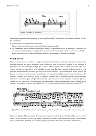 Armadura de clave 47
Figura 5. Cambio de armadura 2.
En partituras para más de un instrumento se suelen escribir todos los instrumentos con la misma armadura. Si bien,
hay excepciones:
• Cuando se trata de un instrumento transpositor.
• Cuando se trata de un instrumento de percusión de altura indeterminada.
• Los compositores pueden omitir la armadura para trompa y en ocasiones las partes de la trompeta. Esto quizás sea
una reminiscencia de los primeros tiempos de los instrumentos de viento metal, cuando los tonillos eran añadidos
a estos instrumentos para modificar la longitud del tubo y permitir tocar en diferentes tonalidades.
Usos y efectos
El efecto de la armadura se extiende a lo largo de una pieza o movimiento, exceptuando que este sea expresamente
cancelado mediante una nueva armadura o bien mediante un signo de becuadro. Además, si una armadura al
principio de una pieza indica por ejemplo que la nota si debe ser tocada como si bemol, incluso las notas si de
octavas superiores e inferiores se verán afectadas por esta regla. La única excepción será que la nota si vaya
precedida por una alteración accidental que anule el efecto de la armadura. Cuando un intérprete lee una partitura por
primera vez, sólo con ver la armadura puede hacerse una idea de la tonalidad en que se encuentra la obra. En
principio, cualquier pieza puede ser escrita en cualquier tonalidad con su armadura específica, utilizando luego
alteraciones accidentales para corregir individualmente cada nota en la que tal armadura no debería aplicarse.
Aunque, por otra parte, no es extraño encontrar una obra musical escrita con una armadura que no coincide con su
tonalidad. Por ejemplo, en algunas piezas barrocas
[2]
o en las transcripciones de melodías modales folclóricas.
[3]
Figura 6. Cantata n.º 106 de Bach, está escrita casi por completo en mi bemol mayor (3 ♭), aunque en la armadura es de si bemol mayor (2
♭).
La convención para el funcionamiento de las armaduras sigue el círculo de quintas. Cada tonalidad mayor y menor
cuenta con una armadura asociada que adjudica sostenidos o bemoles como alteraciones propias a determinadas
notas en esa tonalidad. Partiendo de do mayor (la menor) que no tiene alteraciones, existen dos posibilidades:
 