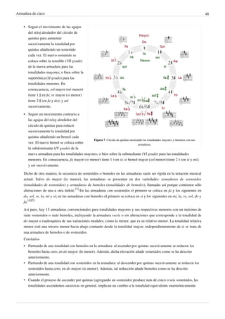 Armadura de clave 48
Figura 7. Círculo de quintas mostrando las tonalidades mayores y menores con sus
armaduras.
• Seguir el movimiento de las agujas
del reloj alrededor del círculo de
quintas para aumentar
sucesivamente la tonalidad por
quintas añadiendo un sostenido
cada vez. El nuevo sostenido se
coloca sobre la sensible (VII grado)
de la nueva armadura para las
tonalidades mayores; o bien sobre la
supertónica (II grado) para las
tonalidades menores. En
consecuencia, sol mayor (mi menor)
tiene 1 ♯ en fa; re mayor (si menor)
tiene 2 ♯ (en fa y do); y así
sucesivamente.
• Seguir un movimiento contrario a
las agujas del reloj alrededor del
círculo de quintas para reducir
sucesivamente la tonalidad por
quintas añadiendo un bemol cada
vez. El nuevo bemol se coloca sobre
la subdominante (IV grado) de la
nueva armadura para las tonalidades mayores; o bien sobre la submediante (VI grado) para las tonalidades
menores. En consecuencia, fa mayor (re menor) tiene 1 ♭ en si; si bemol mayor (sol menor) tiene 2 ♭ (en si y mi);
y así sucesivamente.
Dicho de otra manera, la secuencia de sostenidos o bemoles en las armaduras suele ser rígida en la notación musical
actual. Salvo do mayor (la menor), las armaduras se presentan en dos variedades: armaduras de sostenidos
(tonalidades de sostenidos) y armaduras de bemoles (tonalidades de bemoles), llamadas así porque contienen sólo
alteraciones de una u otra índole.
[1]
En las armaduras con sostenidos el primero se coloca en fa y los siguientes en
do, sol, re, la, mi y si; en las armaduras con bemoles el primero se coloca en si y los siguientes en mi, la, re, sol, do y
fa.
[4][5]
Así pues, hay 15 armaduras convencionales para tonalidades mayores y sus respectivas menores con un máximo de
siete sostenidos o siete bemoles, incluyendo la armadura vacía o sin alteraciones que corresponde a la tonalidad de
do mayor o cualesquiera de sus variaciones modales; como la menor, que es su relativo menor. La tonalidad relativa
menor está una tercera menor hacia abajo contando desde la tonalidad mayor, independientemente de si se trata de
una armadura de bemoles o de sostenidos.
Corolarios
• Partiendo de una tonalidad con bemoles en la armadura: al ascender por quintas sucesivamente se reducen los
bemoles hasta cero, en do mayor (la menor). Además, dicha elevación añade sostenidos como se ha descrito
anteriormente.
• Partiendo de una tonalidad con sostenidos en la armadura: al descender por quintas sucesivamente se reducen los
sostenidos hasta cero, en do mayor (la menor). Además, tal reducción añade bemoles como se ha descrito
anteriormente.
• Cuando el proceso de ascender por quintas (agregando un sostenido) produce más de cinco o seis sostenidos, las
tonalidades ascendentes sucesivas en general, implican un cambio a la tonalidad equivalente enarmónicamente
 
