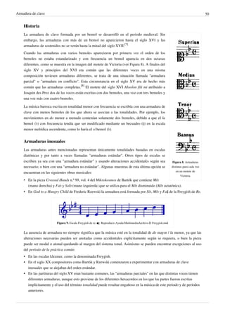 Armadura de clave 50
Historia
Figura 8. Armaduras
distintas para cada voz
en un motete de
Victoria.
La armadura de clave formada por un bemol se desarrolló en el periodo medieval. Sin
embargo, las armaduras con más de un bemol no aparecieron hasta el siglo XVI y las
armaduras de sostenidos no se verán hasta la mitad del siglo XVII.
[7]
Cuando las armaduras con varios bemoles aparecieron por primera vez el orden de los
bemoles no estaba estandarizado y con frecuencia un bemol aparecía en dos octavas
diferentes, como se muestra en la imagen del motete de Victoria (ver Figura 8). A finales del
siglo XV y principios del XVI era común que las diferentes voces en una misma
composición tuviesen armaduras diferentes, se trata de una situación llamada "armadura
parcial" o "armadura en conflicto". Esta circunstancia en el siglo XV era de hecho más
común que las armaduras completas.
[8]
El motete del siglo XVI Absolon fili mi atribuido a
Josquin des Prez dos de las voces están escritas con dos bemoles, una voz con tres bemoles y
una voz más con cuatro bemoles.
La música barroca escrita en tonalidad menor con frecuencia se escribía con una armadura de
clave con menos bemoles de los que ahora se asocian a las tonalidades. Por ejemplo, los
movimientos en do menor a menudo contenían solamente dos bemoles, debido a que el la
bemol (♭) con frecuencia tendía que ser modificado mediante un becuadro (♮) en la escala
menor melódica ascendente, como lo haría el si bemol (♭).
Armaduras inusuales
Las armaduras antes mencionadas representan únicamente tonalidades basadas en escalas
diatónicas y por tanto a veces llamadas "armaduras estándar". Otros tipos de escalas se
escriben ya sea con una "armadura estándar" y usando alteraciones accidentales según sea
necesario; o bien con una "armadura no estándar". Algunas muestras de esta última opción se
encuentran en las siguientes obras musicales:
• En la pieza Crossed Hands n.º 99, vol. 4 del Mikrokosmos de Bartók que contiene Mi♭
(mano derecha) y Fa♭ y Sol♭ (mano izquierda) que se utiliza para el Mi♭ disminuido (Mi♭ octatónica).
• En God to a Hungry Child de Frederic Rzewski la armadura está formada por Si♭, Mi♭ y Fa♯ de la Freygish de Re.
Figura 9. Escala Freygish de re.  Reproducir Ayuda:MultimediaArchivo:D Freygish.mid
La ausencia de armadura no siempre significa que la música esté en la tonalidad de do mayor / la menor, ya que las
alteraciones necesarias pueden ser anotadas como accidentales explícitamente según se requiera, o bien la pieza
puede ser modal o atonal quedando al margen del sistema tonal. Asimismo se pueden encontrar excepciones al uso
del período de la práctica común:
• En las escalas klezmer, como la denominada Freygish.
• En el siglo XX compositores como Bartók y Rzewski comenzaron a experimentar con armaduras de clave
inusuales que se alejaban del orden estándar.
• En las partituras del siglo XV eran bastante comunes, las "armaduras parciales" en las que distintas voces tienen
diferentes armaduras, aunque esto proviene de los diferentes hexacordos en los que las partes fueron escritas
implícitamente y el uso del término tonalidad puede resultar engañoso en la música de este periodo y de períodos
anteriores.
 