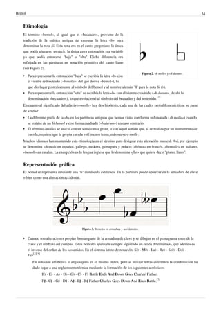 Bemol 54
Etimología
Figura 2. «B molle» y «B durum».
El término «bemol», al igual que el «becuadro», proviene de la
tradición de la música antigua de emplear la letra «b» para
denominar la nota Si. Esta nota era en el canto gregoriano la única
que podía alterarse, es decir, la única cuya entonación era variable
ya que podía entonarse "baja" o "alta". Dicha diferencia era
reflejada en las partituras en notación primitiva del canto llano
(ver Figura 2).
• Para representar la entonación "baja" se escribía la letra «b» con
el vientre redondeado («b molle», del que deriva «bemol»), lo
que dio lugar posteriormente al símbolo del bemol y al nombre alemán 'B' para la nota Si (♭).
• Para representar la entonación "alta" se escribía la letra «b» con el vientre cuadrado («b durum», de ahí la
denominación «becuadro»), lo que evolucionó al símbolo del becuadro y del sostenido.
[2]
En cuanto al significado del adjetivo «molle» hay dos hipótesis, cada una de las cuales probablemente tiene su parte
de verdad:
• La diferente grafía de la «b» en las partituras antiguas que hemos visto, con forma redondeada («b molle») cuando
se trataba de un Si bemol y con forma cuadrada («b durum») en caso contrario.
• El término «molle» se asoció con un sonido más grave, o con aquel sonido que, si se realiza por un instrumento de
cuerda, requiere que la propia cuerda esté menos tensa, más suave o molle.
Muchos idiomas han mantenido esta etimología en el término para designar esta alteración musical. Así, por ejemplo
se denomina «Bemol» en español, gallego, euskera, portugués y polaco; «bémol» en francés, «bemolle» en italiano,
«bemoll» en catalán. La excepción es la lengua inglesa que lo denomina «flat» que quiere decir "plano, llano".
Representación gráfica
El bemol se representa mediante una "b" minúscula estilizada. En la partitura puede aparecer en la armadura de clave
o bien como una alteración accidental.
Figura 3. Bemoles en armadura y accidentales.
• Cuando son alteraciones propias forman parte de la armadura de clave y se dibujan en el pentagrama entre de la
clave y el símbolo del compás. Estos bemoles aparecen siempre siguiendo un orden determinado, que además es
el inverso del orden de los sostenidos. En el sistema latino de notación: Si♭ - Mi♭ - La♭ - Re♭ - Sol♭ - Do♭ -
Fa♭
[3][4]
En notación alfabética o anglosajona es el mismo orden, pero al utilizar letras diferentes la combinación ha
dado lugar a una regla mnemotécnica mediante la formación de los siguientes acrósticos:
B♭ - E♭ - A♭ - D♭ - G♭ - C♭ - F♭ Battle Ends And Down Goes Charles' Father.
F♯ - C♯ - G♯ - D♯ - A♯ - E♯ - B♯ Father Charles Goes Down And Ends Battle.
[5]
 