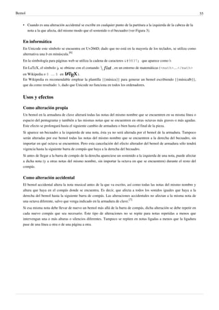 Bemol 55
• Cuando es una alteración accidental se escribe en cualquier punto de la partitura a la izquierda de la cabeza de la
nota a la que afecta, del mismo modo que el sostenido o el becuadro (ver Figura 3).
En informática
En Unicode este símbolo se encuentra en U+266D; dado que no está en la mayoría de los teclados, se utiliza como
alternativa una b en minúscula.
[6]
En la simbología para páginas web se utiliza la cadena de caracteres ♭ que aparece como ♭.
En LaTeX, el símbolo se obtiene con el comando , en un entorno de matemáticas (<math>…</math>
en Wikipedia o $ … $ en ).
En Wikipedia es recomendable emplear la plantilla {{música}} para generar un bemol escribiendo {{música|b}},
que da como resultado: ♭, dado que Unicode no funciona en todos los ordenadores.
Usos y efectos
Como alteración propia
Un bemol en la armadura de clave alterará todas las notas del mismo nombre que se encuentren en su misma línea o
espacio del pentagrama y también a las mismas notas que se encuentren en otras octavas más graves o más agudas.
Este efecto se prolongará hasta el siguiente cambio de armadura o bien hasta el final de la pieza.
Si aparece un becuadro a la izquierda de una nota, ésta ya no será alterada por el bemol de la armadura. Tampoco
serán alteradas por ese bemol todas las notas del mismo nombre que se encuentren a la derecha del becuadro, sin
importar en qué octava se encuentren. Pero esta cancelación del efecto alterador del bemol de armadura sólo tendrá
vigencia hasta la siguiente barra de compás que haya a la derecha del becuadro.
Si antes de llegar a la barra de compás de la derecha apareciese un sostenido a la izquierda de una nota, puede afectar
a dicha nota (y a otras notas del mismo nombre, sin importar la octava en que se encuentren) durante el resto del
compás.
Como alteración accidental
El bemol accidental altera la nota musical antes de la que va escrito, así como todas las notas del mismo nombre y
altura que haya en el compás donde se encuentra. Es decir, que afecta a todos los sonidos iguales que haya a la
derecha del bemol hasta la siguiente barra de compás. Las alteraciones accidentales no afectan a la misma nota de
una octava diferente, salvo que venga indicado en la armadura de clave.
[7]
Si esa misma nota debe llevar de nuevo un bemol más allá de la barra de compás, dicha alteración se debe repetir en
cada nuevo compás que sea necesario. Este tipo de alteraciones no se repite para notas repetidas a menos que
intervengan una o más alturas o silencios diferentes. Tampoco se repiten en notas ligadas a menos que la ligadura
pase de una línea a otra o de una página a otra.
 