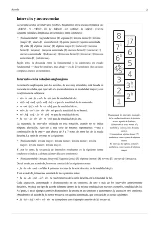 Acorde 2
Intervalos y sus secuencias
Diagrama de los intervalos musicales
de la escala cromática en la primera
octava a partir de la tónica.
El intervalo de sexta bemol (6
♭
)
también se conoce como de sexta
menor.
El intervalo de séptima bemol (7
♭
)
también se conoce como de séptima
menor.
El intervalo de séptima justa (j7)
también se conoce como de séptima
mayor.
La secuencia total de intervalos posibles, basándonos en la escala cromática (do
- do♯/re♭ - re - re♯/mi♭ - mi - fa - fa♯/sol♭ - sol - sol♯/la♭ - la - la♯/si♭ - si) es la
siguiente (distancia interválica en semitonos entre corchetes):
•• (Fundamental) [1] segunda bemol [1] segunda [1] tercera menor [1] tercera
(mayor) [1] cuarta [1] quinta bemol [1] quinta (justa) [1] quinta aumentada
[1] sexta [1] séptima (menor) [1] séptima mayor [1] (octava) [1] novena
bemol [1] novena [1] novena aumentada [1] onceava bemol [1] onceava [1]
onceava aumentada [1] (doceava) [1] treceava bemol [1] treceava [1] treceava
aumentada [1] (catorceava).
Según esto, la distancia entre la fundamental y la catorceava en estado
fundamental ―véase Inversiones, más abajo― es de 23 semitonos (dos octavas
completas menos un semitono).
Intervalos en la notación anglosajona
La notación anglosajona para los acordes, de uso muy extendido, está basada en
la escala mixolidia, que equivale a la escala diatónica en modalidad mayor y con
la séptima nota subtónica:
• do - re - mi - fa - sol - la - si♭ para la tonalidad de do;
• do♯ - re♯ - mi♯ - fa♯ - sol♯ - la♯ - si para la tonalidad de do sostenido;
• re - mi - fa♯ - sol - la - si - do♯ para la tonalidad de re;
• mi♭ - fa - sol - la♭ - si♭ - do - re♭ para la tonalidad de mi bemol;
• mi - fa♯ - sol♯ - la - si - do♯ - re para la tonalidad de mi;
• fa - sol - la - si♭ - do - re - mi♭ para la tonalidad de fa; etc.
La secuencia de intervalos utilizada en esta notación, cuando no se indica
ninguna alteración, equivale a una serie de terceras superpuestas ―una a
continuación de la otra― que abarca de 3 a 7 notas de entre las de la escala
descrita. La serie de terceras es la siguiente:
•• (Fundamental) - tercera mayor - tercera menor - tercera menor - tercera
mayor - tercera menor - tercera mayor.
Y, por lo tanto, la secuencia de intervalos resultantes es la siguiente (entre
corchetes se indica la distancia interválica en semitonos):
•• (Fundamental) [4] tercera (mayor) [3] quinta (justa) [3] séptima (menor) [4] novena [3] onceava [4] treceava.
De tal modo, un acorde de fa novena constará de las siguientes notas:
• fa - la - do - mi♭ - sol (las 4 primeras terceras de la serie descrita, en la tonalidad de fa).
Y un acorde de fa treceava constará de las siguientes notas:
• fa - la - do - mi♭ - sol - si♭ - re (las 6 terceras de la serie descrita, en la tonalidad de fa).
Cada alteración, aumentando o disminuyendo en un semitono, de uno o más de los intervalos anteriormente
descritos, produce un tipo de acorde diferente dentro de la misma tonalidad (en nuestros ejemplos, tonalidad de fa).
Así pues, si en el ejemplo anterior disminuimos la tercera en un semitono y aumentamos la quinta en otro semitono,
obtendremos el acorde de fa menor treceava con quinta aumentada, que constará de las notas siguientes:
• fa - la♭ - do♯ - mi♭ - sol - si♭ - re (compárese con el ejemplo anterior del fa treceava).
 