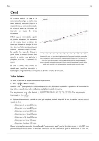 Cent 59
Cent
Comparación entre los intervalos (relación entre dos frecuencias) musicales temperados
(rojo) y pitagóricos (azul), mostrando la relación entre las frecuencias y los intervalos en
cents. Los intervalos mostrados son (de izquierda a derecha):el unísonola segunda
menorla segunda mayorla tercera menorla tercera mayorla cuarta justael tritonola quinta
justala sexta menorla sexta mayorla séptima menorla séptima mayorla octava.
En acústica musical, el cent es la
menor unidad usual que se emplea para
medir intervalos musicales. Equivale a
una centésima de semitono temperado.
En acústica, todas las divisiones de
intervalos se hacen de forma
logarítmica.
Debido a que el cent se define a partir
del sistema temperado, los intervalos
de este sistema tienen un número de
cents que siempre es múltiplo de 100
(por ejemplo el intervalo de quinta, que
contiene 7 semitonos, tiene 700 cents).
En cambio los intervalos físicos o
puros tienen un número distinto. Por
ejemplo la quinta pura, perfecta o
pitagórica, de razón 3:2, que tiene 702
cents).
El cent se utiliza como unidad de
medida para cuantificar intervalos, y
también para comparar intervalos semejantes en distintos sistemas de afinación.
Valor del cent
Su razón o constante de proporcionalidad de frecuencias es:
K1200 = = 1.00057778950655...
que es la 1200
ava
parte geométrica o logarítmica de la octava. El sentido logarítmico o geométrico de las diferencias
interválicas es que los intervalos son factores multiplicativos de la frecuencia.
Una aproximación a su valor decimal es 1,000 577 789 506 554 859 296 792 575 793 2. Una aproximación
fraccionaria es .
La siguiente lista muestra la cantidad de cents que tienen los distintos intervalos de una escala dada (en este caso, la
«escala de do»):
el intervalo do-re tiene 200 cents
el intervalo re-mi tiene 200 cents
el intervalo mi-fa tiene 100 cents
el intervalo fa-sol tiene 200 cents
el intervalo sol-la tiene 200 cents
el intervalo la-si tiene 200 cents
el intervalo si-do tiene 100 cents
El cent fue concebido dentro del sistema llamado "temperamento igual", que fue diseñado durante el siglo XIX para
permitir la ejecución de música en todas las tonalidades con una cantidad de igual de desafinación en cada una,
 