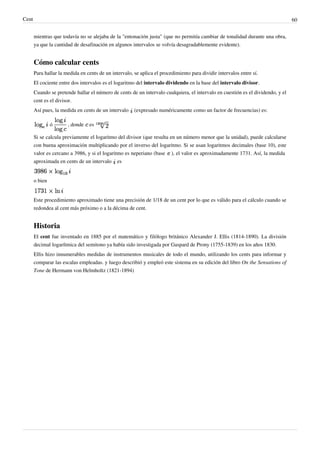 Cent 60
mientras que todavía no se alejaba de la "entonación justa" (que no permitía cambiar de tonalidad durante una obra,
ya que la cantidad de desafinación en algunos intervalos se volvía desagradablemente evidente).
Cómo calcular cents
Para hallar la medida en cents de un intervalo, se aplica el procedimiento para dividir intervalos entre sí.
El cociente entre dos intervalos es el logaritmo del intervalo dividendo en la base del intervalo divisor.
Cuando se pretende hallar el número de cents de un intervalo cualquiera, el intervalo en cuestión es el dividendo, y el
cent es el divisor.
Así pues, la medida en cents de un intervalo (expresado numéricamente como un factor de frecuencias) es:
ó , donde es
Si se calcula previamente el logaritmo del divisor (que resulta en un número menor que la unidad), puede calcularse
con buena aproximación multiplicando por el inverso del logaritmo. Si se usan logaritmos decimales (base 10), este
valor es cercano a 3986, y si el logaritmo es neperiano (base ), el valor es aproximadamente 1731. Así, la medida
aproximada en cents de un intervalo es
o bien
Este procedimiento aproximado tiene una precisión de 1/18 de un cent por lo que es válido para el cálculo cuando se
redondea al cent más próximo o a la décima de cent.
Historia
El cent fue inventado en 1885 por el matemático y filólogo británico Alexander J. Ellis (1814-1890). La división
decimal logarítmica del semitono ya había sido investigada por Gaspard de Prony (1755-1839) en los años 1830.
Ellis hizo innumerables medidas de instrumentos musicales de todo el mundo, utilizando los cents para informar y
comparar las escalas empleadas. y luego describió y empleó este sistema en su edición del libro On the Sensations of
Tone de Hermann von Helmholtz (1821-1894)
 