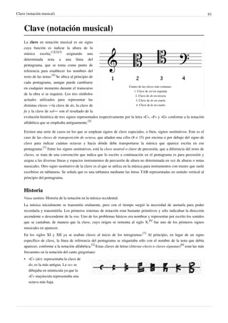 Clave (notación musical) 61
Clave (notación musical)
Cuatro de las claves más comunes.
1. Clave de sol en segunda
2. Clave de do en tercera
3. Clave de do en cuarta
4. Clave de fa en cuarta
La clave en notación musical es un signo
cuya función es indicar la altura de la
música escrita,
[1][2][3]
asignando una
determinada nota a una línea del
pentagrama, que se toma como punto de
referencia para establecer los nombres del
resto de las notas.
[4]
Se ubica al principio de
cada pentagrama, aunque puede cambiarse
en cualquier momento durante el transcurso
de la obra si se requiere. Los tres símbolos
actuales utilizados para representar las
distintas claves —la clave de do, la clave de
fa y la clave de sol— son el resultado de la
evolución histórica de tres signos representados respectivamente por la letra «C», «F» y «G» conforme a la notación
alfabética que se empleaba antiguamente.
[5]
Existen una serie de casos en los que se emplean signos de clave especiales, o bien, signos sustitutivos. Este es el
caso de las claves de transposición de octava, que añaden una cifra (8 o 15) por encima o por debajo del signo de
clave para indicar cuántas octavas y hacia dónde debe transportarse la música que aparece escrita en ese
pentagrama.
[1]
Entre los signos sustitutivos, está la clave neutral o clave de percusión, que a diferencia del resto de
claves, se trata de una convención que indica que lo escrito a continuación en el pentagrama es para percusión y
asigna a las diversas líneas y espacios instrumentos de percusión de altura no determinada en vez de alturas o notas
musicales. Otro signo sustitutivo de la clave es el que se utiliza en la música para instrumentos con trastes que suele
escribirse en tablaturas. Se señala que es una tablatura mediante las letras TAB representadas en sentido vertical al
principio del pentagrama.
Historia
Véase también: Historia de la notación en la música occidental.
La música inicialmente se transmitía oralmente, pero con el tiempo surgió la necesidad de anotarla para poder
recordarla y transmitirla. Los primeros sistemas de notación eran bastante primitivos y sólo indicaban la dirección
ascendente o descendente de la voz. Uno de los problemas básicos era nombrar y representar por escrito los sonidos
que se cantaban, de manera que la clave, cuyo origen se remonta al siglo X,
[6]
fue uno de los primeros signos
musicales en aparecer.
En los siglos XI y XII ya se usaban claves al inicio de los tetragramas.
[7]
Al principio, en lugar de un signo
específico de clave, la línea de referencia del pentagrama se etiquetaba sólo con el nombre de la nota que debía
aparecer, conforme a la notación alfabética.
[2]
Estas claves de letras (litterae-clavis o claves signatae)
[6]
eran las más
frecuentes en la notación del canto gregoriano:
• «C» (do): representaba la clave de
do, es la más antigua. La «c» se
dibujaba en minúscula ya que la
«C» mayúscula representaba una
octava más baja.
 