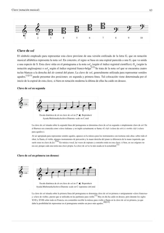 Clave (notación musical) 63
Clave de sol
El símbolo empleado para representar esta clave proviene de una versión estilizada de la letra G, que en notación
musical alfabética representa la nota sol. En concreto, el signo se basa en una espiral parecida a una G, que va unida
a una especie de S. Esta clave sitúa en el pentagrama a la nota sol
4
(según el índice registral científico), G
4
(según la
notación anglosajona) o sol
3
según el índice registral franco-belga
[12]
Se trata de la nota sol que se encuentra cuatro
teclas blancas a la derecha del do central del piano. La clave de sol, generalmente utilizada para representar sonidos
agudos,
[1][13]
puede presentar dos posiciones: en segunda y primera línea. Tal colocación viene determinada por el
inicio de la espiral de esta clave, si bien en notación moderna la última de ellas ha caído en desuso.
Clave de sol en segunda
Escala diatónica de do en clave de sol en 2ª.  Reproducir
Ayuda:MultimediaArchivo:Diatonic scale on C.mid
La clave de sol situada sobre la segunda línea del pentagrama se denomina clave de sol en segunda o simplemente clave de sol. En
el Barroco era conocida como «clave italiana» y en inglés actualmente se llama «G clef» («clave de sol») o «treble clef» («clave
para agudos»).
Al ser apropiada para representar sonidos agudos, aparece en la música para los instrumentos con tesituras más altas; sobre todo el
oboe, la flauta, el violín, algunos instrumentos de percusión y la mano derecha del piano (a diferencia de la mano izquierda, que
suele estar en clave de fa).
[14]
En música vocal, las voces de soprano y contralto están en esta clave; si bien, en sus orígenes no
era así, porque cada una tenía una clave propia. La clave de sol es la más usada en la actualidad.
[1]
Clave de sol en primera (en desuso)
Escala diatónica de do en clave de sol en 1ª.  Reproducir
Ayuda:MultimediaArchivo:Diatonic scale on C sopranino clef.mid
La clave de sol situada sobre la primera línea del pentagrama se denomina clave de sol en primera o antiguamente «clave francesa»
y «clave de violín», puesto que se utilizaba en las partituras para violín.
[1]
Hoy en día ha caído en desuso, pero durante los siglos
XVII y XVIII sobre todo en Francia, era costumbre escribir la música para violín o flauta en la clave de sol en primera, ya que
daba la posibilidad de representar en el pentagrama sonidos un poco más agudos.
[8][13]
 