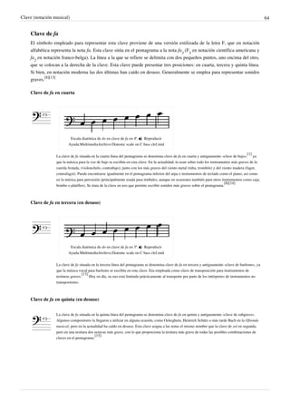 Clave (notación musical) 64
Clave de fa
El símbolo empleado para representar esta clave proviene de una versión estilizada de la letra F, que en notación
alfabética representa la nota fa. Esta clave sitúa en el pentagrama a la nota fa
3
(F
3
en notación científica americana y
fa
2
en notación franco-belga). La línea a la que se refiere se delimita con dos pequeños puntos, uno encima del otro,
que se colocan a la derecha de la clave. Esta clave puede presentar tres posiciones: en cuarta, tercera y quinta línea.
Si bien, en notación moderna las dos últimas han caído en desuso. Generalmente se emplea para representar sonidos
graves.
[8][13]
Clave de fa en cuarta
Escala diatónica de do en clave de fa en 4ª.  Reproducir
Ayuda:MultimediaArchivo:Diatonic scale on C bass clef.mid
La clave de fa situada en la cuarta línea del pentagrama se denomina clave de fa en cuarta y antiguamente «clave de bajo»,
[1]
ya
que la música para la voz de bajo se escribía en esta clave. En la actualidad, la usan sobre todo los instrumentos más graves de la
cuerda frotada, (violonchelo, contrabajo); junto con los más graves del viento metal (tuba, trombón) y del viento madera (fagot,
contrafagot). Puede encontrarse igualmente en el pentagrama inferior del arpa o instrumentos de teclado como el piano, así como
en la música para percusión (principalmente usada para timbales, aunque en ocasiones también para otros instrumentos como caja,
bombo o platillos). Se trata de la clave en uso que permite escribir sonidos más graves sobre el pentagrama.
[8][14]
Clave de fa en tercera (en desuso)
Escala diatónica de do en clave de fa en 3ª.  Reproducir
Ayuda:MultimediaArchivo:Diatonic scale on C bass clef.mid
La clave de fa situada en la tercera línea del pentagrama se denomina clave de fa en tercera y antiguamente «clave de barítono», ya
que la música vocal para barítono se escribía en esta clave. Era empleada como clave de transposición para instrumentos de
tesituras graves.
[13]
Hoy en día, su uso está limitado prácticamente al transporte por parte de los intérpretes de instrumentos no
transpositores.
Clave de fa en quinta (en desuso)
La clave de fa situada en la quinta línea del pentagrama se denomina clave de fa en quinta y antiguamente «clave de subgrave».
Algunos compositores la llegaron a utilizar en alguna ocasión, como Ockeghem, Heinrich Schütz o más tarde Bach en la Ofrenda
musical; pero en la actualidad ha caído en desuso. Esta clave asigna a las notas el mismo nombre que la clave de sol en segunda,
pero en una tesitura dos octavas más grave, con lo que proporciona la tesitura más grave de todas las posibles combinaciones de
claves en el pentagrama.
[15]
 