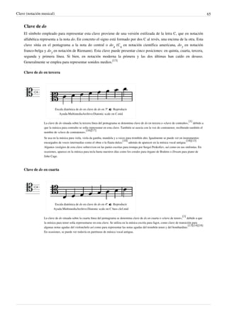 Clave (notación musical) 65
Clave de do
El símbolo empleado para representar esta clave proviene de una versión estilizada de la letra C, que en notación
alfabética representa a la nota do. En concreto el signo está formado por dos C al revés, una encima de la otra. Esta
clave sitúa en el pentagrama a la nota do central o do
4
(C
4
en notación científica americana, do
3
en notación
franco-belga y do
5
en notación de Riemann). Esta clave puede presentar cinco posiciones: en quinta, cuarta, tercera,
segunda y primera línea. Si bien, en notación moderna la primera y las dos últimas han caído en desuso.
Generalmente se emplea para representar sonidos medios.
[13]
Clave de do en tercera
Escala diatónica de do en clave de do en 3ª.  Reproducir
Ayuda:MultimediaArchivo:Diatonic scale on C.mid
La clave de do situada sobre la tercera línea del pentagrama se denomina clave de do en tercera o «clave de contralto»,
[1]
debido a
que la música para contralto se solía representar en esta clave. También se asocia con la voz de contratenor, recibiendo también el
nombre de «clave de contratenor».
[16][17]
Se usa en la música para viola, viola da gamba, mandola y a veces para trombón alto. Igualmente se puede ver en instrumentos
encargados de voces intermedias como el oboe o la flauta dulce;
[14]
además de aparecer en la música vocal antigua.
[18][13]
Algunos vestigios de esta clave sobreviven en las partes escritas para trompa por Sergei Prokofiev, así como en sus sinfonías. En
ocasiones, aparece en la música para tecla hasta nuestros días como los corales para órgano de Brahms o Dream para piano de
John Cage.
Clave de do en cuarta
Escala diatónica de do en clave de do en 4ª.  Reproducir
Ayuda:MultimediaArchivo:Diatonic scale on C bass clef.mid
La clave de do situada sobre la cuarta línea del pentagrama se denomina clave de do en cuarta o «clave de tenor»,
[1]
debido a que
la música para tenor solía representarse en esta clave. Se utiliza en la música escrita para fagot, como clave de transición para
algunas notas agudas del violonchelo así como para representar las notas agudas del trombón tenor y del bombardino.
[13][14][18]
En ocasiones, se puede ver todavía en partituras de música vocal antigua.
 