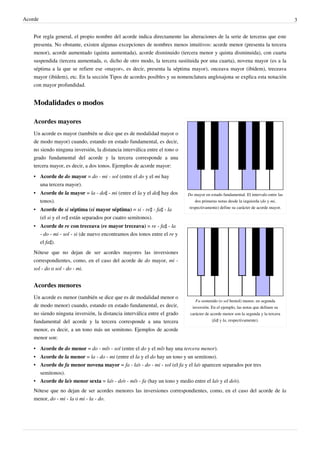 Acorde 3
Por regla general, el propio nombre del acorde indica directamente las alteraciones de la serie de terceras que este
presenta. No obstante, existen algunas excepciones de nombres menos intuitivos: acorde menor (presenta la tercera
menor), acorde aumentado (quinta aumentada), acorde disminuido (tercera menor y quinta disminuida), con cuarta
suspendida (tercera aumentada, o, dicho de otro modo, la tercera sustituida por una cuarta), novena mayor (es a la
séptima a la que se refiere ese «mayor», es decir, presenta la séptima mayor), onceava mayor (ibídem), treceava
mayor (ibídem), etc. En la sección Tipos de acordes posibles y su nomenclatura anglosajona se explica esta notación
con mayor profundidad.
Modalidades o modos
Do mayor en estado fundamental. El intervalo entre las
dos primeras notas desde la izquierda (do y mi,
respectivamente) define su carácter de acorde mayor.
Fa sostenido (o sol bemol) menor, en segunda
inversión. En el ejemplo, las notas que definen su
carácter de acorde menor son la segunda y la tercera
(fa♯ y la, respectivamente).
Acordes mayores
Un acorde es mayor (también se dice que es de modalidad mayor o
de modo mayor) cuando, estando en estado fundamental, es decir,
no siendo ninguna inversión, la distancia interválica entre el tono o
grado fundamental del acorde y la tercera corresponde a una
tercera mayor, es decir, a dos tonos. Ejemplos de acorde mayor:
• Acorde de do mayor = do - mi - sol (entre el do y el mi hay
una tercera mayor).
• Acorde de la mayor = la - do♯ - mi (entre el la y el do♯ hay dos
tonos).
• Acorde de si séptima (si mayor séptima) = si - re♯ - fa♯ - la
(el si y el re♯ están separados por cuatro semitonos).
• Acorde de re con treceava (re mayor treceava) = re - fa♯ - la
- do - mi - sol - si (de nuevo encontramos dos tonos entre el re y
el fa♯).
Nótese que no dejan de ser acordes mayores las inversiones
correspondientes, como, en el caso del acorde de do mayor, mi -
sol - do o sol - do - mi.
Acordes menores
Un acorde es menor (también se dice que es de modalidad menor o
de modo menor) cuando, estando en estado fundamental, es decir,
no siendo ninguna inversión, la distancia interválica entre el grado
fundamental del acorde y la tercera corresponde a una tercera
menor, es decir, a un tono más un semitono. Ejemplos de acorde
menor son:
• Acorde de do menor = do - mi♭ - sol (entre el do y el mi♭ hay una tercera menor).
• Acorde de la menor = la - do - mi (entre el la y el do hay un tono y un semitono).
• Acorde de fa menor novena mayor = fa - la♭ - do - mi - sol (el fa y el la♭ aparecen separados por tres
semitonos).
• Acorde de la♭ menor sexta = la♭ - do♭ - mi♭ - fa (hay un tono y medio entre el la♭ y el do♭).
Nótese que no dejan de ser acordes menores las inversiones correspondientes, como, en el caso del acorde de la
menor, do - mi - la o mi - la - do.
 