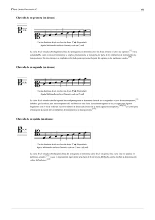 Clave (notación musical) 66
Clave de do en primera (en desuso)
Escala diatónica de do en clave de do en 1ª.  Reproducir
Ayuda:MultimediaArchivo:Diatonic scale on C.mid
La clave de do situada sobre la primera línea del pentagrama se denomina clave de do en primera o «clave de soprano».
[1]
En la
actualidad ha caído en desuso limitándose se empleo prácticamente al transporte por parte de los intérpretes de instrumentos no
transpositores. En otros tiempos se empleaba sobre todo para representar la parte de soprano en las partituras vocales.
[19]
Clave de do en segunda (en desuso)
Escala diatónica de do en clave de do en 2ª.  Reproducir
Ayuda:MultimediaArchivo:Diatonic scale on C.mid
La clave de do situada sobre la segunda línea del pentagrama se denomina clave de do en segunda o «clave de mezzosoprano»,
[1]
debido a que la música para mezzosoprano solía escribirse en esta clave. Actualmente apenas se usa, excepto para algunos
fragmentos con el fin de evitar un excesivo número de líneas adicionales en la música para mezzosoprano,
[20][21]
así como para
el transporte por parte de los intérpretes de instrumentos no transpositores.
[13]
Clave de do en quinta (en desuso)
Escala diatónica de do en clave de do en 5ª.  Reproducir
Ayuda:MultimediaArchivo:Diatonic scale on C bass clef.mid
La clave de do situada sobre la quinta línea del pentagrama se denomina clave de do en quinta. Esta clave rara vez aparece en
partituras actuales,
[21]
ya que es exactamente equivalente a la clave de fa en tercera. De hecho, ambas reciben la denominación
«clave de barítono».
[22]
 