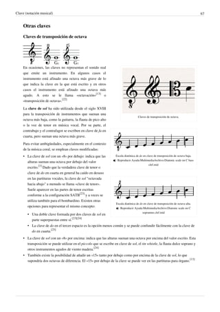 Clave (notación musical) 67
Otras claves
Claves de transposición de octava
Claves de transposición de octava.
Escala diatónica de do en clave de transposición de octava baja.
 Reproducir Ayuda:MultimediaArchivo:Diatonic scale on C bass
clef.mid
Escala diatónica de do en clave de transposición de octava alta.
 Reproducir Ayuda:MultimediaArchivo:Diatonic scale on C
sopranino clef.mid
En ocasiones, las claves no representan el sonido real
que emite un instrumento. En algunos casos el
instrumento está afinado una octava más grave de lo
que indica la clave en la que está escrito y en otros
casos el instrumento está afinado una octava más
agudo. A esto se le llama «octavación»
[13]
o
«transposición de octava».
[22]
La clave de sol ha sido utilizada desde el siglo XVIII
para la transposición de instrumentos que suenan una
octava más baja, como la guitarra, la flauta de pico alto
o la voz de tenor en música vocal. Por su parte, el
contrabajo y el contrafagot se escriben en clave de fa en
cuarta, pero suenan una octava más grave.
Para evitar ambigüedades, especialmente en el contexto
de la música coral, se emplean claves modificadas:
• La clave de sol con un «8» por debajo: indica que las
alturas suenan una octava por debajo del valor
escrito.
[1]
Dado que la verdadera clave de tenor o
clave de do en cuarta en general ha caído en desuso
en las partituras vocales, la clave de sol "octavada
hacia abajo" a menudo se llama «clave de tenor».
Suele aparecer en las partes de tenor escritas
conforme a la configuración SATB
[23]
y a veces se
utiliza también para el bombardino. Existen otras
opciones para representar el mismo concepto:
• Una doble clave formada por dos claves de sol en
parte superpuestas entre sí.
[23][24]
• La clave de do en el tercer espacio es la opción menos común y se puede confundir fácilmente con la clave de
do en cuarta.
[25]
• La clave de sol con un «8» por encima: indica que las alturas suenan una octava por encima del valor escrito. Esta
transposición se puede utilizar en el piccolo que se escribe en clave de sol, el tin whistle, la flauta dulce soprano y
otros instrumentos agudos de viento madera.
[24]
• También existe la posibilidad de añadir un «15» tanto por debajo como por encima de la clave de sol, lo que
supondría dos octavas de diferencia. El «15» por debajo de la clave se puede ver en las partituras para órgano.
[13]
 