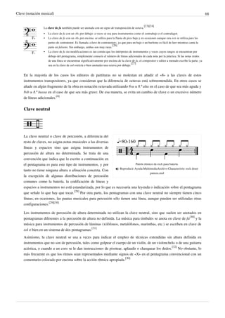 Clave (notación musical) 68
La clave de fa también puede ser anotada con un signo de transposición de octava.
[23][24]
• La clave de fa con un «8» por debajo: a veces se usa para instrumentos como el contrabajo o el contrafagot.
• La clave de fa con un «8» por encima: se utiliza para la flauta de pico bajo y en ocasiones aunque rara vez se utiliza para las
partes de contratenor. Es llamada «clave de contratenor», ya que para un bajo o un barítono es fácil de leer mientras canta la
parte en falsetto. Sin embargo, ambas son muy raras.
[26]
• La clave de fa sin modificaciones es tan común que los intérpretes de instrumentos y voces cuyos rangos se encuentran por
debajo del pentagrama, simplemente conocen el número de líneas adicionales de cada nota por la práctica. Si las notas reales
de una línea se encuentran significativamente por encima de la clave de fa, el compositor o editor a menudo escribe la parte, ya
sea en la clave de sol estricta o bien anotadas una octava por debajo.
[27]
En la mayoría de los casos los editores de partituras no se molestan en añadir el «8» a las claves de estos
instrumentos transpositores, ya que consideran que la diferencia de octavas está sobreentendida. En otros casos se
añade en algún fragmento de la obra en notación octavada utilizando 8va u 8.ª alta en el caso de que sea más aguda y
8vb u 8.ª bassa en el caso de que sea más grave. De esa manera, se evita un cambio de clave o un excesivo número
de líneas adicionales.
[4]
Clave neutral
Patrón rítmico de rock para batería.
 Reproducir Ayuda:MultimediaArchivo:Characteristic rock drum
pattern.mid
La clave neutral o clave de percusión, a diferencia del
resto de claves, no asigna notas musicales a las diversas
líneas y espacios sino que asigna instrumentos de
percusión de altura no determinada. Se trata de una
convención que indica que lo escrito a continuación en
el pentagrama es para este tipo de instrumentos, y por
tanto no tiene ninguna altura o afinación concreta. Con
la excepción de algunas distribuciones de percusión
comunes como la batería, la codificación de líneas y
espacios a instrumentos no está estandarizada, por lo que es necesaria una leyenda o indicación sobre el pentagrama
que señale lo que hay que tocar.
[28]
Por otra parte, los pentagramas con una clave neutral no siempre tienen cinco
líneas; en ocasiones, las pautas musicales para percusión sólo tienen una línea, aunque pueden ser utilizadas otras
configuraciones.
[29][30]
Los instrumentos de percusión de altura determinada no utilizan la clave neutral, sino que suelen ser anotados en
pentagramas diferentes a la percusión de altura no definida. La música para timbales se anota en clave de fa
[30]
y la
música para instrumentos de percusión de láminas (xilófonos, metalófonos, marimbas, etc.) se escriben en clave de
sol o bien en un sistema de dos pentagramas.
[31]
Asimismo, la clave neutral se usa a veces para indicar el empleo de técnicas extendidas sin altura definida en
instrumentos que no son de percusión, tales como golpear el cuerpo de un violín, de un violonchelo o de una guitarra
acústica, o cuando a un coro se le dan instrucciones de pisotear, aplaudir o chasquear los dedos.
[32]
No obstante, lo
más frecuente es que los ritmos sean representados mediante signos de «X» en el pentagrama convencional con un
comentario colocado por encima sobre la acción rítmica apropiada.
[30]
 