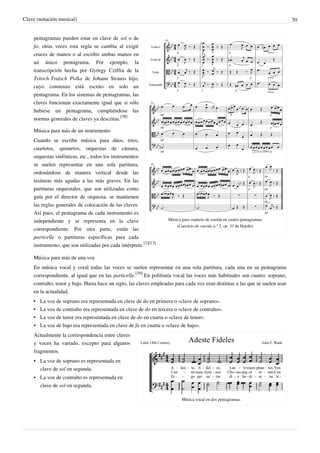 Clave (notación musical) 70
Música para cuarteto de cuerda en cuatro pentagramas.
(Cuarteto de cuerda n.º 2, op. 33 de Haydn).
pentagramas pueden estar en clave de sol o de
fa; otras veces esta regla se cambia al exigir
cruces de manos o al escribir ambas manos en
un único pentagrama. Por ejemplo, la
transcripción hecha por György Cziffra de la
Tritsch-Tratsch Polka de Johann Strauss hijo,
cuyo comienzo está escrito en solo un
pentagrama. En los sistemas de pentagramas, las
claves funcionan exactamente igual que si sólo
hubiese un pentagrama, cumpliéndose las
normas generales de claves ya descritas.
[38]
Música para más de un instrumento
Cuando se escribe música para dúos, tríos,
cuartetos, quintetos, orquestas de cámara,
orquestas sinfónicas, etc., todos los instrumentos
se suelen representar en una sola partitura,
ordenándose de manera vertical desde las
tesituras más agudas a las más graves. En las
partituras orquestales, que son utilizadas como
guía por el director de orquesta, se mantienen
las reglas generales de colocación de las claves.
Así pues, el pentagrama de cada instrumento es
independiente y se representa en la clave
correspondiente. Por otra parte, están las
particelle o partituras específicas para cada
instrumento, que son utilizadas por cada intérprete.
[1][13]
Música para más de una voz
En música vocal y coral todas las voces se suelen representar en una sola partitura, cada una en su pentagrama
correspondiente, al igual que en las particelle.
[39]
En polifonía vocal las voces más habituales son cuatro: soprano,
contralto, tenor y bajo. Hasta hace un siglo, las claves empleadas para cada voz eran distintas a las que se suelen usar
en la actualidad.
• La voz de soprano era representada en clave de do en primera o «clave de soprano».
• La voz de contralto era representada en clave de do en tercera o «clave de contralto».
• La voz de tenor era representada en clave de do en cuarta o «clave de tenor».
• La voz de bajo era representada en clave de fa en cuarta o «clave de bajo».
Música vocal en dos pentagramas.
Actualmente la correspondencia entre claves
y voces ha variado, excepto para algunos
fragmentos.
• La voz de soprano es representada en
clave de sol en segunda.
• La voz de contralto es representada en
clave de sol en segunda.
 