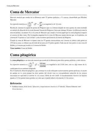 Coma de Mercator 74
Coma de Mercator
Intervalo musical que resulta de la diferencia entre 53 quintas perfectas y 31 octavas, desarrollado por Nikolaus
Mercator.
Su expresión numérica es y su magnitud es de 3,6 cents.
Resulta de continuar la espiral de quintas de Pitágoras (que si se detiene después de once quintas da como resultado
un método de afinación de la escala llamado Sistema de Pitágoras), hasta que abarque 54 notas. La diferencia entre la
nota de partida y la número 54, es la coma de Mercator que cumple el mismo papel que la coma pitagórica respecto
al sistema de doce notas. Por la pequeña magnitud de la coma de Mercator puede decirse que, en la práctica, un
sistema de 53 quintas es "casi cerrado" y una excelente aproximación al sistema de Pitágoras.
Cuando la coma de Mercator se reparte entre las 53 quintas (técnicamente esto consiste en reducir cada quinta en
1/53 de la coma), se obtiene una división de la octava en 53 partes iguales. Cada una de estas partes es una coma de
Holder y el sistema que resulta es el sistema de Holder.
Véase también: Coma de Holder
Coma pitagórica
La coma pitágórica es un intervalo musical que resulta de la diferencia entre doce quintas perfectas y siete octavas.
Su expresión numérica es y su magnitud es de 23,46 cents, esto es, algo menos de la
cuarta parte de un semitono temperado.
En el sistema de afinación pitagórico, que construye la escala utilizando exclusivamente quintas perfectas, el círculo
de quintas no se cierra porque las doce quintas del círculo (con su correspondiente reducción de las octavas
necesarias) no equivalen al unísono ni a la octava. Dicho de otro modo: el encadenamiento sucesivo de factores
iguales a 3:2 (la quinta) nunca produce un valor que se pueda reducir a la relación 2:1 (la octava).
Referencias
• Goldáraz Gaínza, Jesús Javier. Afinación y temperamentos históricos (1ª edición). Alianza Editorial. ISBN
978-84-206-6546-7.
 