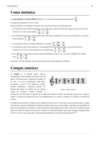 Coma sintónica 75
Coma sintónica
La coma sintónica o coma de Didymos (Siglo I a. C.) es un intervalo musical de razón igual a .
Su amplitud comparativa es de 21.5 cents.
Puede encontrarse en multitud de relaciones entre intervalos del sistema de afinación justo.
• Es la diferencia entre el ditono pitagórico y la tercera mayor pura del sistema justo, igual a la que existe entre los
armónicos 4 y 5 de la serie armónica:
• Es la diferencia entre la tercera menor pura que existe entre los armónicos 5 y 6 de la serie armónica, y la tercera
menor pitagórica:
• Es la diferencia entre los semitonos diatónico y cromático:
• Es la diferencia entre el tono grande y el tono pequeño de la serie armónica, que se encuentran entre los
armónicos 8, 9 y 10 de la serie armónica y en el sistema Justo:
• Es la diferencia entre la quinta pura de sistema de Pitágoras, de factor 3:2, y la quinta "templada" del sistema
Justo:
El término "coma de Didymos" hace alusión al teórico de la música Didymos el Músico.
Compás (música)
Algunos compases comunes.
El compás es la entidad métrica musical
compuesta por varias unidades de tiempo (como la
negra o la corchea) que se organizan en grupos, en
los que se da una contraposición entre partes
acentuadas y átonas.
[1]
Los compases se pueden
clasificar atendiendo a diferentes criterios. En
función del número de tiempos que los forman
surgen los compases binarios, ternarios y
cuaternarios. Por otra parte, en función de la subdivisión binaria o ternaria de cada pulso aparecen los compases
simples o compases de subdivisión binaria en contraposición a los compases compuestos o compases de subdivisión
ternaria.
La representación gráfica el compás se hace mediante la indicación de compás que es una convención que se emplea
en la notación musical occidental para especificar cuántos pulsos hay en cada compás y qué figura musical define un
pulso. En las partituras los compases se sitúan al principio del pentagrama de la obra, o bien tras una doble barra que
indica un cambio de compás. La división en compases se representa mediante unas líneas verticales, llamadas líneas
divisorias o barras de compás que se colocan perpendicularmente a las líneas del pentagrama.
[2][3]
 