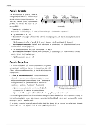 Acorde 4
Acordes de tríada
Tipos de tríadas.
Los acordes tríadas se generan cuando se
superponen (poniendo una a continuación de
la otra) dos terceras mayores o menores (ver
Intervalo). Existen cuatro combinaciones
posibles en función del orden de esa
superposición:
• Tríada mayor: formada por la
fundamental, su tercera mayor y su quinta justa (tercera mayor y tercera menor superpuestas).
• Ej.: do mayor = do, mi y sol.
• Tríada menor: formada por la fundamental, su tercera menor y su quinta justa (tercera menor y tercera mayor
superpuestas).
• Ej.: do menor = do, mi♭ y sol (acorde de do menor); la menor = la, do y mi (acorde de la menor).
• Tríada con quinta disminuida: formada por la fundamental, su tercera menor y su quinta disminuida (tercera
menor y tercera menor superpuestas).
• Ej.: do disminuido = do, mi♭ y sol♭; si disminuido = si, re y fa.
• Tríada con quinta aumentada: formada por la fundamental, su tercera mayor y su quinta aumentada (tercera
mayor y tercera mayor superpuestas).
• Ej.: do aumentado = do, mi y sol♯.
Acordes de séptima
Do con séptima disminuida en estado fundamental. Es
un acorde de séptima disminuida.
Los acordes de séptima ―o acordes con séptima― se generan
superponiendo tres terceras mayores o menores (ver Intervalo).
Existen ocho combinaciones posibles en función del orden de esa
superposición:
• Acorde de séptima disminuida (o acorde disminuido con
séptima): tres terceras menores (fundamental, tercera menor,
quinta disminuida y séptima disminuida (igual a sexta mayor),
correspondientes a las siguientes distancias interválicas: 0
semitonos, 3 semitonos, 3 semitonos y 3 semitonos).
• Ej.: sol sostenido disminuido con séptima (Sol♯dim7,
G♯dim7) = sol♯, si, re y fa en estado fundamental.
• Ej.: si disminuido con séptima (Sidim7, Bdim7) = si, re, fa y la♭ en estado fundamental.
El acorde de séptima disminuida es un recurso musical muy utilizado en determinados estilos. Trasladando de tres en
tres semitonos cualquier postura que contenga estas notas, se obtendrá cada vez un nuevo acorde con las mismas
notas que el anterior y la tónica rotada.
En la guitarra, la postura más común y sencilla para este acorde, y muy fácil de trasladar, está en las cuatro primeras
cuerdas: 4.ª al aire, 3.ª en el primer traste, 2.ª al aire y 1.ª en el primer traste.
 
