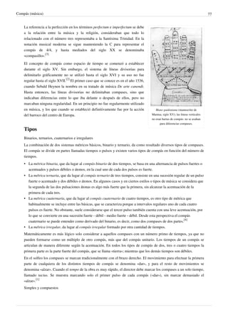 Compás (música) 77
Mano guidoniana (manuscrito de
Mantua, siglo XV); las líneas verticales
no eran barras de compás: no se usaban
para diferenciar compases.
La referencia a la perfección en los términos perfectum e imperfectum se debe
a la relación entre la música y la religión, consideraban que todo lo
relacionado con el número tres representaba a la Santísima Trinidad. En la
notación musical moderna se sigue manteniendo la C para representar el
compás de 4/4, y hasta mediados del siglo XX se denominaba
«compasillo».
[3]
El concepto de compás como espacio de tiempo se comenzó a establecer
durante el siglo XV. Sin embargo, el sistema de líneas divisorias para
delimitarlo gráficamente no se utilizó hasta el siglo XVI y su uso no fue
regular hasta el siglo XVII.
[2]
El primer caso que se conoce es en el año 1536,
cuando Sebald Heynen la nombra en su tratado de música De arte canendi.
Hasta entonces, las líneas divisorias no delimitaban compases, sino que
indicaban diferencias entre lo que iba delante o después de ellos, pero no
marcaban ninguna regularidad. En un principio no fue regularmente utilizado
en música, y los que cuando se estableció definitivamente fue por la acción
del barroco del centro de Europa.
Tipos
Binarios, ternarios, cuaternarios e irregulares
La combinación de dos sistemas métricos básicos, binario y ternario, da como resultado diversos tipos de compases.
El compás se divide en partes llamadas tiempos o pulsos y existen varios tipos de compás en función del número de
tiempos.
• La métrica binaria, que da lugar al compás binario de dos tiempos, se basa en una alternancia de pulsos fuertes o
acentuados y pulsos débiles o átonos, en la cual uno de cada dos pulsos es fuerte.
• La métrica ternaria, que da lugar al compás ternario de tres tiempos, consiste en una sucesión regular de un pulso
fuerte o acentuado y dos débiles o átonos. En algunos casos y en ciertos estilos o tipos de música se considera que
la segunda de las dos pulsaciones átonas es algo más fuerte que la primera, sin alcanzar la acentuación de la
primera de cada tres.
• La métrica cuaternaria, que da lugar al compás cuaternario de cuatro tiempos, es otro tipo de métrica que
habitualmente se incluye entre las básicas, que se caracteriza porque a intervalos regulares uno de cada cuatro
pulsos es fuerte. No obstante, suele considerarse que el tercer pulso también cuenta con una leve acentuación, por
lo que se convierte en una sucesión fuerte - débil - medio fuerte - débil. Desde esta perspectiva el compás
cuaternario se puede entender como derivado del binario, es decir, como dos compases de dos partes.
[4]
• La métrica irregular, da lugar al compás irregular formado por otra cantidad de tiempos.
Matemáticamente es más lógico solo considerar a aquellos compases con un número primo de tiempos, ya que no
pueden formarse como un múltiplo de otro compás, más que del compás unitario. Los tiempos de un compás se
articulan de manera diferente según la acentuación. En todos los tipos de compás de dos, tres o cuatro tiempos la
primera parte es la parte fuerte del compás, que se llama «tierra»; mientras que los demás tiempos son débiles.
En el solfeo los compases se marcan tradicionalmente con el brazo derecho. El movimiento para efectuar la primera
parte de cualquiera de los distintos tiempos de compás se denomina «dar», y para el resto de movimientos se
denomina «alzar». Cuando el tempo de la obra es muy rápido, el director debe marcar los compases a un solo tiempo,
llamado tactus. Se muestra marcando solo el primer pulso de cada compás («dar»), sin marcar demasiado el
«alzar».
[1]
Simples y compuestos
 