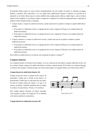Compás (música) 78
El principio métrico opera en varios niveles simultáneamente. En este sentido, los pulsos se articulan en grupos
binarios o ternarios. Pero cada pulso, a su vez, puede tener subdivisiones binarias o ternarias. La división de la
pulsación es un hecho rítmico que en esencia también tiene implicaciones métricas, dando lugar a varios sistemas
métricos más complejos. Los términos simple y compuesto se emplean en la notación anglosajona que es aplicada en
el Reino Unido, Estados Unidos y Alemania.
• Compás simple o compás de subdivisión binaria, cuando cada uno de sus pulsos o tiempos se puede subdividir en
mitades.
• Si los pulsos se subdividen en dos y se agrupan de dos en dos, originan el 2/4 que es un compás binario de
subdivisión binaria.
• Si los pulsos se subdividen en dos y se agrupan de tres en tres, originan el 3/4 que es un compás ternario de
subdivisión binaria.
• Compás compuesto o compás de subdivisión ternaria, cuando cada uno de sus pulsos o tiempos se puede
subdividir en tercios.
• Si los pulsos se subdividen en tres y se agrupan de dos en dos, originan el 6/8 que es un compás binario de
subdivisión ternaria.
• Si los pulsos se subdividen en tres y se agrupan de tres en tres, originan el 9/8 que es un compás ternario de
subdivisión ternaria.
En el solfeo las subdivisiones no se marcan, sino solamente los pulsos o tiempos.
[1]
Compases binarios
Los compases binarios se dividen en dos tiempos. A su vez, cada uno de estos pulsos se puede subdividir en dos o en
tres corcheas, dando compases de subdivisión binaria o ternaria, respectivamente. En el solfeo, los compases binarios
se miden en dos tiempos: el primer tiempo con el brazo hacia abajo y el segundo tiempo con el brazo hacia arriba.
[1]
Compás binario de subdivisión binaria: 2/4
Patrón rítmico de 2/4.
Compás de dos por cuatro o compás de dos cuartos. El
numerador 2 indica que se divide en dos partes y el
denominador 4 indica que en cada parte hay una negra.
En todo el compás entran dos negras, o lo que es lo
mismo, una blanca. También ocuparían todo el compás
4 corcheas, 8 semicorcheas, 16 fusas o 32 semifusas.
Este compás aparece frecuente en formas musicales
como marchas y polkas. El compás de 2/2 se utilizaba
en la música medieval y renacentista.
Compás binario de subdivisión ternaria: 6/8
 