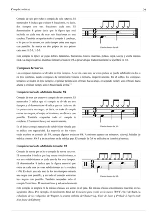 Compás (música) 79
Patrón rítmico de 6/8.
Compás de seis por ocho o compás de seis octavos. El
numerador 6 indica que existen 6 fracciones, es decir,
dos tiempos con tres fracciones cada uno. El
denominador 8 quiere decir que la figura que está
incluida en cada una de esas seis fracciones es una
corchea. También ocuparían todo el compás 6 corcheas,
o lo que es lo mismo, en cada tiempo entra una negra
con puntillo. Se marca en dos golpes de tres pulsos
cada uno: 1-2-3, 1-2-3.
Este compás es típico de gigas dobles, tarantelas, barcarolas, loures, marchas, polkas, segá, salegy y cierta música
rock. La mayoría de las marchas militares están en 6/8, a pesar de que tradicionalmente se escriben en 3/4.
Compases ternarios
Los compases ternarios se dividen en tres tiempos. A su vez, cada uno de estos pulsos se puede subdividir en dos o
en tres corcheas, dando compases de subdivisión binaria o ternaria, respectivamente. En el solfeo, los compases
ternarios se miden en tres tiempos: el primer tiempo con el brazo hacia abajo, el segundo tiempo con el brazo hacia
afuera y el tercer tiempo con el brazo hacia arriba.
[1]
Compás ternario de subdivisión binaria: 3/4
Patrón rítmico de 3/4.
Compás de tres por cuatro o compás de tres cuartos. El
numerador 3 indica que el compás se divide en tres
tiempos y el denominador 4 indica que en cada una de
las partes entra una negra, es decir, en todo el compás
entran tres negras, o lo que es lo mismo, una blanca con
puntillo. También ocuparían todo el compás 6
corcheas, 12 semicorcheas y así sucesivamente.
Es el único compás ternario de subdivisión binaria que
se utiliza con regularidad. La mayoría de los valses
están escritos en compás de 3/4, aunque algunos están en 6/8. Asimismo aparece en minuetos, scherzi, baladas de
música country, R&B y en ocasiones en la música pop. El compás de 3/8 se utilizaba en la música barroca.
Compás ternario de subdivisión ternaria: 9/8
Patrón rítmico de 9/8.
Compás de nueve por ocho o compás de nueve octavos.
El numerador 9 indica que hay nueve subdivisiones, o
sea tres subdivisiones en cada uno de los tres tiempos.
El denominador 8 indica que la figura musical que
entra en cada una de esas subdivisiones es la corchea
(1/8). Es decir, en cada uno de los tres tiempos entraría
una negra con puntillo, y en todo el compás entrarían
tres negras con puntillo. También ocuparían todo el
compás 9 corcheas, 18 semicorcheas y así sucesivamente.
Este compás se emplea en la música clásica, así como en el jazz. En música clásica encontramos muestras en las
siguientes obras. Por ejemplo, el movimiento final del Concierto para violín en la menor (BWV 1041) de Bach, la
cabalgata de las valquirias de Wagner, la cuarta sinfonía de Chaikovsky, Clair de Lune y Prélude à l'après-midi
d'un faune de Debussy.
 