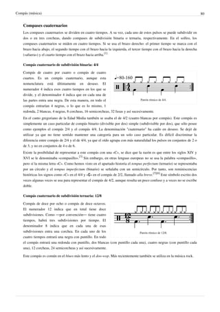 Compás (música) 80
Compases cuaternarios
Los compases cuaternarios se dividen en cuatro tiempos. A su vez, cada uno de estos pulsos se puede subdividir en
dos o en tres corcheas, dando compases de subdivisión binaria o ternaria, respectivamente. En el solfeo, los
compases cuaternarios se miden en cuatro tiempos. Si se usa el brazo derecho: el primer tiempo se marca con el
brazo hacia abajo, el segundo tiempo con el brazo hacia la izquierda, el tercer tiempo con el brazo hacia la derecha
(«afuera») y el cuarto tiempo con el brazo hacia arriba.
[1]
Compás cuaternario de subdivisión binaria: 4/4
Patrón rítmico de 4/4.
Compás de cuatro por cuatro o compás de cuatro
cuartos. Es un compás cuaternario, aunque esta
nomenclatura está últimamente en desuso. El
numerador 4 indica esos cuatro tiempos en los que se
divide, y el denominador 4 indica que en cada una de
las partes entra una negra. De esta manera, en todo el
compás entrarían 4 negras, o lo que es lo mismo, 1
redonda, 2 blancas, 4 negras, 8 corcheas, 16 semicorcheas, 32 fusas y así sucesivamente.
En el canto gregoriano de la Edad Media también se usaba el de 4/2 (cuatro blancas por compás). Este compás es
simplemente un caso particular de compás binario (divisible por dos) simple (subdivisible por dos), que sólo posee
como ejemplos el compás 2/4 y el compás 4/4. La denominación "cuaternario" ha caído en desuso. Se dejó de
utilizar ya que no tiene sentido mantener una categoría para un solo caso particular. Es difícil discriminar la
diferencia entre compás de 2/4 y el de 4/4, ya que el oído agrupa con más naturalidad los pulsos en conjuntos de 2 o
de 3, y no en conjuntos de 4 o de 6.
Existe la posibilidad de representar a este compás con una «C», se dice que la razón es que entre los siglos XIV y
XVI se le denominaba «compasillo».
[3]
Sin embargo, en otras lenguas europeas no se usa la palabra «compasillo»,
pero sí la misma letra «C». Como hemos visto en el apartado historia el tempus perfectum (ternario) se representaba
por un círculo y el tempus imperfectum (binario) se señalaba con un semicírculo. Por tanto, son reminiscencias
históricas los signos como «C» en el 4/4 y «₵» en el compás de 2/2, llamado alla breve.
[5][6]
Este símbolo escrito dos
veces algunas veces se usa para representar el compás de 4/2, aunque resulta un poco confuso y a veces no se escribe
doble.
Compás cuaternario de subdivisión ternaria: 12/8
Patrón rítmico de 12/8.
Compás de doce por ocho o compás de doce octavos.
El numerador 12 indica que en total tiene doce
subdivisiones. Como —por convención— tiene cuatro
tiempos, habrá tres subdivisiones por tiempo. El
denominador 8 indica que en cada una de esas
subdivisiones entra una corchea. En cada uno de los
cuatro tiempos entrará una negra con puntillo. En todo
el compás entrará una redonda con puntillo, dos blancas (con puntillo cada una), cuatro negras (con puntillo cada
una), 12 corcheas, 24 semicorcheas y así sucesivamente.
Este compás es común en el blues más lento y el doo-wop. Más recientemente también se utiliza en la música rock.
 
