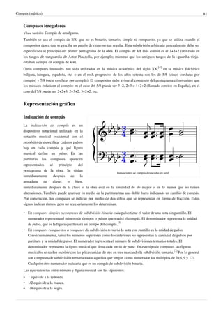 Compás (música) 81
Compases irregulares
Véase también: Compás de amalgama.
También se usa el compás de 8/8, que no es binario, ternario, simple ni compuesto, ya que se utiliza cuando el
compositor desea que se perciba un patrón de ritmo no tan regular. Esta subdivisión arbitraria generalmente debe ser
especificada al principio del primer pentagrama de la obra. El compás de 8/8 más común es el 3+3+2 (utilizado en
los tangos de vanguardia de Astor Piazzolla, por ejemplo; mientras que los antiguos tangos de la «guardia vieja»
estaban siempre en compás de 4/4).
Otros compases inusuales han sido utilizados en la música académica del siglo XX,
[4]
en la música folclórica
búlgara, húngara, española, etc. o en el rock progresivo de los años setenta son los de 5/8 (cinco corcheas por
compás) y 7/8 (siete corcheas por compás). El compositor debe avisar al comienzo del pentagrama cómo quiere que
los músicos enfaticen el compás: en el caso del 5/8 puede ser 3+2, 2+3 o 1+2+2 (llamado zorcico en España); en el
caso del 7/8 puede ser 2+2+3, 2+3+2, 3+2+2, etc.
Representación gráfica
Indicaciones de compás destacadas en azul.
Indicación de compás
La indicación de compás es un
dispositivo notacional utilizado en la
notación musical occidental con el
propósito de especificar cuántos pulsos
hay en cada compás y qué figura
musical define un pulso. En las
partituras los compases aparecen
representados al principio del
pentagrama de la obra. Se sitúan
inmediatamente después de la
armadura de clave; o bien,
inmediatamente después de la clave si la obra está en la tonalidad de do mayor o en la menor que no tienen
alteraciones. También puede aparecer en medio de la partitura tras una doble barra indicando un cambio de compás.
Por convención, los compases se indican por medio de dos cifras que se representan en forma de fracción. Estos
signos indican ritmos, pero no necesariamente los determinan.
• En compases simples o compases de subdivisión binaria cada pulso tiene el valor de una nota sin puntillo. El
numerador representa el número de tiempos o pulsos que tendrá el compás. El denominador representa la unidad
de pulso, que es la figura que llenará un tiempo del compás.
[7]
• En compases compuestos o compases de subdivisión ternaria la nota con puntillo es la unidad de pulso.
Consecuentemente, tanto los números superiores como los inferiores no representan la cantidad de pulsos por
partitura y la unidad de pulso. El numerador representa el número de subdivisiones ternarias totales. El
denominador representa la figura musical que llena cada tercio de parte. En este tipo de compases las figuras
musicales se suelen escribir con las plicas unidas de tres en tres marcando la subdivisión ternaria.
[7]
Por lo general
son compases de subdivisión ternaria todos aquellos que tengan como numerador los múltiplos de 3 (6, 9 y 12).
Cualquier otro numerador indicaría que es un compás de subdivisión binaria.
Las equivalencias entre número y figura musical son las siguientes:
• 1 equivale a la redonda.
• 1/2 equivale a la blanca.
• 1/4 equivale a la negra.
 