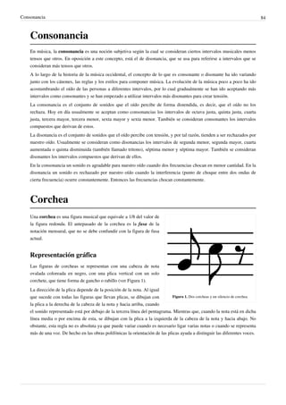 Consonancia 84
Consonancia
En música, la consonancia es una noción subjetiva según la cual se consideran ciertos intervalos musicales menos
tensos que otros. En oposición a este concepto, está el de disonancia, que se usa para referirse a intervalos que se
consideran más tensos que otros.
A lo largo de la historia de la música occidental, el concepto de lo que es consonante o disonante ha ido variando
junto con los cánones, las reglas y los estilos para componer música. La evolución de la música poco a poco ha ido
acostumbrando el oído de las personas a diferentes intervalos, por lo cual gradualmente se han ido aceptando más
intervalos como consonantes y se han empezado a utilizar intervalos más disonantes para crear tensión.
La consonancia es el conjunto de sonidos que el oído percibe de forma distendida, es decir, que el oído no los
rechaza. Hoy en día usualmente se aceptan como consonancias los intervalos de octava justa, quinta justa, cuarta
justa, tercera mayor, tercera menor, sexta mayor y sexta menor. También se consideran consonantes los intervalos
compuestos que derivan de estos.
La disonancia es el conjunto de sonidos que el oído percibe con tensión, y por tal razón, tienden a ser rechazados por
nuestro oído. Usualmente se consideran como disonancias los intervalos de segunda menor, segunda mayor, cuarta
aumentada o quinta disminuida (también llamado tritono), séptima menor y séptima mayor. También se consideran
disonantes los intervalos compuestos que derivan de ellos.
En la consonancia un sonido es agradable para nuestro oído cuando dos frecuencias chocan en menor cantidad. En la
disonancia un sonido es rechazado por nuestro oído cuando la interferencia (punto de choque entre dos ondas de
cierta frecuencia) ocurre constantemente. Entonces las frecuencias chocan constantemente.
Corchea
Figura 1. Dos corcheas y un silencio de corchea.
Una corchea es una figura musical que equivale a 1/8 del valor de
la figura redonda. El antepasado de la corchea es la fusa de la
notación mensural, que no se debe confundir con la figura de fusa
actual.
Representación gráfica
Las figuras de corcheas se representan con una cabeza de nota
ovalada coloreada en negro, con una plica vertical con un solo
corchete, que tiene forma de gancho o rabillo (ver Figura 1).
La dirección de la plica depende de la posición de la nota. Al igual
que sucede con todas las figuras que llevan plicas, se dibujan con
la plica a la derecha de la cabeza de la nota y hacia arriba, cuando
el sonido representado está por debajo de la tercera línea del pentagrama. Mientras que, cuando la nota está en dicha
línea media o por encima de esta, se dibujan con la plica a la izquierda de la cabeza de la nota y hacia abajo. No
obstante, esta regla no es absoluta ya que puede variar cuando es necesario ligar varias notas o cuando se representa
más de una voz. De hecho en las obras polifónicas la orientación de las plicas ayuda a distinguir las diferentes voces.
 
