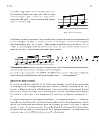 Corchea 85
Figura 2. Cuatro corcheas unidas.
Los corchetes siempre deben ir del lado derecho de la plica, curvos
hacia la derecha. Cuando la plica apunta hacia arriba, el corchete
comienza en la punta superior y se curva hacia abajo; cuando la
plica apunta hacia abajo, el corchete comienza desde la punta
inferior y se curva hacia arriba.
Cuando varias corcheas (o semicorcheas, fusas, semifusas) están cerca una de la otra y se encuentran dentro de la
misma unidad de pulso, el corchete o los corchetes se conectan con una línea gruesa más o menos horizontal según la
dirección general de las notas a unir (ver Figura 2). En los compases de subdivisión ternaria (3/8, 6/8, 9/8, 12/8...) las
corcheas se suelen unir en grupos de tres. En la música vocal a menudo se le asigna una sílaba diferente a cada nota y
cuando una sola sílaba es asignada a varias notas se suelen dibujar enlazadas.
El silencio de corchea es su silencio equivalente. La corchea, como todas las figuras musicales, tiene un silencio de
su mismo valor y supone que durante ese tiempo no se emite sonido alguno.
En Unicode los signos para corcheas son U+266A (♪) y U+266B (♫). Estos caracteres son heredados de la página de
código 437 de principios de la década de 1980, donde sus códigos eran el 13 y 14 respectivamente.
[1]
Duración y equivalencias
En un compás de subdivisión binaria (2/4; 3/4; 4/4; etc.) la corchea dura medio tiempo. Por lo tanto, en un compás
de 4/4 esta figura ocupa la octava parte de un compás. En los compases de subdivisión ternaria (3/8, 6/8, 9/8, 12/8...)
la corchea es la figura de referencia, al ser 8 el denominador. En un compás de 6/8 una corchea ocupa una de las seis
partes en que se subdivide este compás. Si se le añade un puntillo, la duración total resultante es su valor habitual
más la mitad de tal valor. Así por ejemplo si su duración son 2 semicorcheas, con el puntillo pasaría a durar 3 (2 +
1).
La figura de corchea equivale a la octava parte de una redonda, a la cuarta parte de una blanca, a la mitad de una
negra, a 2 semicorcheas, 4 fusas o bien 8 semifusas. Por encima de la redonda hay algunas figuras de mayor duración
pero han caído en desuso en la notación musical actual. Son: la cuadrada que equivale a ocho negras, la longa que
equivale a 16 negras y la maxima que equivale a 32 negras. Por debajo de la semifusa también existen otras figuras
de menor duración que tampoco se utilizan hoy en día. Son: la garrapatea que equivale a 1/128 de la redonda y la
semigarrapatea que equivale a 1/256 de la redonda, esto es, 1/64 pulsos de negra.
 
