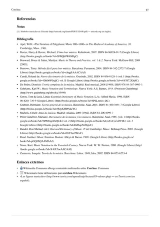 Corchea 87
Referencias
Notas
[1] Símbolos musicales en Unicode (http://unicode.org/charts/PDF/U1D100.pdf) — unicode.org (en inglés).
Bibliografía
• Apel, Willi: «The Notation of Polyphonic Music 900–1600» en The Medieval Academy of America, 38.
Cambridge, Mass., 1961.
• Baxter, Harry & Baxter, Michael: Cómo leer música. Robinbook, 2007. ISBN 84-96924-01-7 (Google Libros)
(http://books.google.es/books?id=SFBQh9WhNRgC)
• Benward, Bruce & Saker, Marilyn: Music in Theory and Practice, vol. 1 & 2. Nueva York: McGraw-Hill, 2009
[2003].
• Burrows, Terry: Método fácil para leer música. Barcelona: Parramon, 2004. ISBN 84-342-2572-7 (Google
Libros) (http://books.google.es/books?id=cbqgSAAACAAJ)
• Candé, Roland de: Nuevo diccionario de la música. Grasindo, 2002. ISBN 84-956-0128-1 (vol. I (http://books.
google.es/books?id=4Dh0t9P5tqIC) vol. II Google Libros) (http://books.google.es/books?id=v6YFf72Xbj8C)
• De Pedro, Dionisio: Teoría completa de la música. Madrid: Real musical, 2008 [1990]. ISBN 978-84-387-0993-1
• Gehrkens, Karl W.: Music Notation and Terminology. Nueva York: A.S. Barnes, 1914. (Proyecto Gutenberg)
(http://www.gutenberg.org/ebooks/19499)
• Gerou, Tom & Lusk, Linda: Essential Dictionary of Music Notation. L.A.: Alfred Music, 1996. ISBN
08-8284-730-9 (Google Libros) (http://books.google.es/books?id=6PELtxxrz_QC)
• Grabner, Hermann: Teoría general de la música. Barcelona: Akal, 2001. ISBN 84-460-1091-7 (Google Libros)
(http://books.google.es/books?id=9DgXMPPiZJYC)
• Michels, Ulrich: Atlas de música. Madrid: Alianza, 2009 [1982]. ISBN 84-206-6999-7
• Pérez Gutiérrez, Mariano: Diccionario de la música y los músicos. Barcelona: Akal, 1985. (vol. 1 (http://books.
google.es/books?id=9IPblOqz2XQC&) vol. 2 (http://books.google.es/books?id=wFoUvcxDVIIC) vol. 3
Google Libros) (http://books.google.es/books?id=DdNqoNrbbpcC)
• Randel, Don Michael (ed.): Harvard Dictionary of Music. 4ª ed. Cambridge, Mass.: Belknap Press, 2003. (Google
Libros) (http://books.google.es/books?id=02rFSecPhEsC)
• Read, Gardner: Music Notation. Boston: Alleyn & Bacon, 1969. (Google Libros) (http://books.google.es/
books?id=pGQJAQAAMAAJ)
• Stone, Kurt: Music Notation in the Twentieth Century. Nueva York: W. W. Norton, 1980. (Google Libros) (http:/
/books.google.es/books?id=X-GUSwAACAAJ)
• Zamacois, Joaquín: Teoría de la música. Barcelona: Labor, 1949; Idea, 2002. ISBN 84-823-6253-4
Enlaces externos
• Wikimedia Commons alberga contenido multimedia sobre Corchea. Commons
• Wikcionario tiene definiciones para corchea.Wikcionario
• «Las figuras musicales» (http://www.teoria.com/aprendizaje/lectura/03-valores.php) — en Teoria.com (en
español).
 