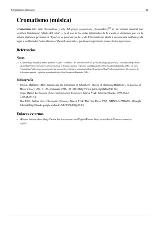 Cromatismo (música) 88
Cromatismo (música)
Cromatismo (del latín chromatĭcus y este del griego χρωματικός [kromatikós])
[1]
es un término musical que
significa literalmente "efecto del color" y es el uso de las notas intermedias de la escala, o semitonos que, en la
música diatónica, permanecen "fijos" en su posición: mi-fa, si-do. El cromatismo afecta a la estructura melódica y da
lugar a las llamadas "notas alteradas" (bemol, sostenido), que tienen importancia como efectos expresivos.
Referencias
Notas
[1] La etimología directa de ambas palabras es: para "cromático" del latín chromatĭcus, y este del griego χρωματικός « cromático (http://lema.
rae.es/drae/?val=cromÃ¡tico)», Diccionario de la lengua española (vigésima segunda edición), Real Academia Española, 2001, .; y para
"cromatismo" del griego χρωματισμός, de χρωματίζειν, colorar « cromatismo (http://lema.rae.es/drae/?val=cromatismo)», Diccionario de
la lengua española (vigésima segunda edición), Real Academia Española, 2001, .
Bibliografía
• Brown, Matthew: «The Diatonic and the Chromatic in Schenker's 'Theory of Harmonic Relations'» en Journal of
Music Theory, 30 (1):1-33, primavera 1986. (JSTOR) (http://www.jstor.org/stable/843407)
• Cope, David: Techniques of the Contemporary Composer. Nueva York: Schirmer Books, 1997. ISBN
0-02-864737-8
• Shir-Cliff, Justine et al.: Chromatic Harmony. Nueva York: The Free Press, 1965. ISBN 0-02-928630-1 (Google
Libros) (http://books.google.es/books?id=W79oUIIjpEUC)
Enlaces externos
• «Passus duriusculus» (http://www.bach-cantatas.com/Topics/Passus.htm) — en Bach-Cantatas.com (en
inglés)
 