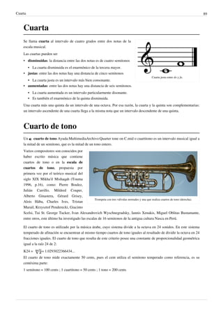 Cuarta 89
Cuarta
Cuarta justa entre do y fa.
Se llama cuarta al intervalo de cuatro grados entre dos notas de la
escala musical.
Las cuartas pueden ser
• disminuidas: la distancia entre las dos notas es de cuatro semitonos
• La cuarta disminuida es el enarmónico de la tercera mayor.
• justas: entre las dos notas hay una distancia de cinco semitonos
•• La cuarta justa es un intervalo más bien consonante.
• aumentadas: entre las dos notas hay una distancia de seis semitonos.
•• La cuarta aumentada es un intervalo particularmente disonante.
• Es también el enarmónico de la quinta disminuida.
Una cuarta más una quinta da un intervalo de una octava. Por esa razón, la cuarta y la quinta son complementarias:
un intervalo ascendente de una cuarta llega a la misma nota que un intervalo descendente de una quinta.
Cuarto de tono
Un  cuarto de tono Ayuda:MultimediaArchivo:Quarter tone on C.mid o cuartitono es un intervalo musical igual a
la mitad de un semitono, que es la mitad de un tono entero.
Trompeta con tres válvulas normales y una que realiza cuartos de tono (derecha).
Varios compositores son conocidos por
haber escrito música que contiene
cuartos de tono o en la escala de
cuartos de tono, propuesta por
primera vez por el teórico musical del
siglo XIX Mikha'il Mishaqah (Touma
1996, p.16), como: Pierre Boulez,
Julián Carrillo, Mildred Couper,
Alberto Ginastera, Gérard Grisey,
Alois Hába, Charles Ives, Tristan
Murail, Krzysztof Penderecki, Giacinto
Scelsi, Tui St. George Tucker, Ivan Alexandrovich Wyschnegradsky, Iannis Xenakis, Miguel Oblitas Bustamante,
entre otros, este último ha investigado las escalas de 16 semitonos de la antigua cultura Nasca en Perú.
El cuarto de tono es utilizado por la música árabe, cuyo sistema divide a la octava en 24 sonidos. En este sistema
temperado de afinación se encuentran al mismo tiempo cuartos de tono iguales al resultado de dividir la octava en 24
fracciones iguales. El cuarto de tono que resulta de este criterio posee una constante de proporcionalidad geométrica
igual a la raíz 24 de 2:
K24 = = 1.0293022366434...
El cuarto de tono mide exactamente 50 cents, pues el cent utiliza el semitono temperado como referencia, es su
centésima parte:
1 semitono = 100 cents ; 1 cuartitono = 50 cents ; 1 tono = 200 cents
 