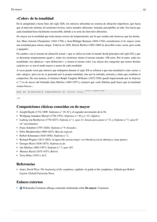 Do mayor 95
«Color» de la tonalidad
En la antigüedad y hasta fines del siglo XIX, los músicos utilizaban un sistema de afinación imperfecto, que hacía
que el intervalo mínimo (el semitono) tuviera varios tamaños diferentes, bastante perceptibles al oído. Eso hacía que
cada tonalidad fuera fácilmente reconocible, debido a su serie de intervalos diferentes.
Do mayor era la tonalidad que tenía menos errores de temperamento, por lo que sonaba más luminosa que las demás.
Así, Marc-Antoine Charpentier (1643-1704) y Jean-Philippe Rameau (1683-1764) consideraron el do mayor como
una tonalidad para música alegre. Todavía en 1856, Hector Berlioz (1803-1869) la describió como «seria, pero sorda
y apagado».
En cambio, con el sistema de afinación actual ―que se utiliza en todo el mundo desde principios del siglo XX y que
se denomina temperamento igual―, todos los semitonos tienen el mismo tamaño: 100 cents. Por lo tanto, todas las
tonalidades son idénticas ―por definición― y tienen el mismo color. Las únicas dos categorías que tienen distinto
carácter per se son el modo mayor y menor de cada tonalidad.
A veces puede verse que músicos que trabajaron durante el siglo XX se refieren a que una tonalidad es más «seria» o
más «alegre», pero eso no es generado por la propia tonalidad, sino por la melodía, armonía y ritmo que combinó el
compositor. De esta manera, el británico Ralph Vaughan Williams (1872-1958) quedó impresionado por la Sinfonía
n.º 7 en do mayor del finlandés Jean Sibelius (1865-1957) y remarcó que «solo Sibelius pudo hacer que la tonalidad
sonara fresca»...
que en sinestesia represente el color rojo.
[cita requerida]
-->
Composiciones clásicas conocidas en do mayor
• Joseph Haydn (1732-1809: Sinfonías n.º 30, 82 y el segundo movimiento de la 94.
• Wolfgang Amadeus Mozart (1756-1791): Sinfonías n.º 36 y n.º 41 «Júpiter»
• Ludwig van Beethoven (1770-1827): Sinfonía n.º 1, opus 21, Sonata para piano n.º 21, y Sinfonía n.º 5, opus 67
(4.º movimiento).
• Franz Schubert (1797-1828): Sinfonía n.º 9 «Grande».
• Félix Mendelssohn (1809-1847): Marcha nupcial.
• Robert Schumann (1810-1856): Sinfonía n.º 2.
• Richard Wagner (1813-1883): la ópera Die meistersinger von Nürnberg (en la obertura y otras partes).
• Georges Bizet (1838-1875): Sinfonía en do.
• Jan Sibelius (1865-1957): Sinfonía n.º 7, opus 105.
• Maurice Ravel (1875-1937): Boleró.
• Terry Riley (1935-): In C.
Referencias
• Jones, David Wyn: The beginning of the symphony, capítulo «A guide to the symphony». Editado por Robert
Layton. Oxford University Press.
Enlaces externos
• Wikimedia Commons alberga contenido multimedia sobre Do mayor. Commons
 