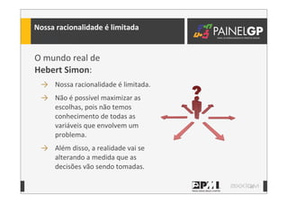 10
Nossa	
  racionalidade	
  é	
  limitada
O	
  mundo	
  real	
  de	
  
Hebert	
  Simon:	
  
→ Nossa	
  racionalidade	
  é	
  limitada.	
  
→ Não	
  é	
  possível	
  maximizar	
  as	
  
escolhas,	
  pois	
  não	
  temos	
  
conhecimento	
  de	
  todas	
  as	
  
variáveis	
  que	
  envolvem	
  um	
  
problema.	
  
→ Além	
  disso,	
  a	
  realidade	
  vai	
  se	
  
alterando	
  a	
  medida	
  que	
  as	
  
decisões	
  vão	
  sendo	
  tomadas.
 