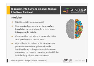 11
O	
  pensamento	
  humano	
  em	
  duas	
  formas:
IntuiLvo	
  x	
  Racional
Intuitivo
→ Rápido,	
  criativo	
  e	
  emocional.	
  
→ Responsável	
  por	
  captar	
  as	
  impressões	
  
imediatas	
  de	
  uma	
  situação	
  e	
  fazer	
  uma	
  
interpretação	
  prévia.
→ Com	
  a	
  rotina	
  nos	
  ajuda	
  a	
  tomar	
  decisões	
  
sem	
  precisarmos	
  pensar	
  nelas.
→ O	
  problema	
  do	
  hábito	
  e	
  da	
  rotina	
  é	
  que	
  
podemos	
  nos	
  tornar	
  prisioneiros	
  da	
  
familiaridade,	
  pois	
  quanto	
  mais	
  fazemos	
  
uma	
  coisa	
  da	
  mesma	
  maneira,	
  mais	
  difícil	
  é	
  
fazê-­‐la	
  de	
  qualquer	
  outra	
  maneira.
(Livro:	
  Rápido	
  e	
  Devagar	
  -­‐	
  Daniel	
  Kahneman)
 