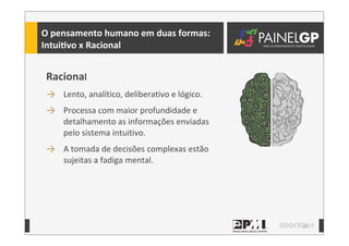 12
O	
  pensamento	
  humano	
  em	
  duas	
  formas:
IntuiLvo	
  x	
  Racional
Racional
→ Lento,	
  analítico,	
  deliberativo	
  e	
  lógico.	
  
→ Processa	
  com	
  maior	
  profundidade	
  e	
  
detalhamento	
  as	
  informações	
  enviadas	
  
pelo	
  sistema	
  intuitivo.
→ A	
  tomada	
  de	
  decisões	
  complexas	
  estão	
  
sujeitas	
  a	
  fadiga	
  mental.
 