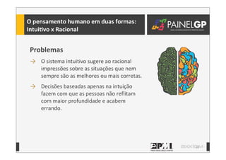 13
Problemas
→ O	
  sistema	
  intuitivo	
  sugere	
  ao	
  racional	
  
impressões	
  sobre	
  as	
  situações	
  que	
  nem	
  
sempre	
  são	
  as	
  melhores	
  ou	
  mais	
  corretas.
→ Decisões	
  baseadas	
  apenas	
  na	
  intuição	
  
fazem	
  com	
  que	
  as	
  pessoas	
  não	
  reflitam	
  
com	
  maior	
  profundidade	
  e	
  acabem	
  
errando.
O	
  pensamento	
  humano	
  em	
  duas	
  formas:
IntuiLvo	
  x	
  Racional
 