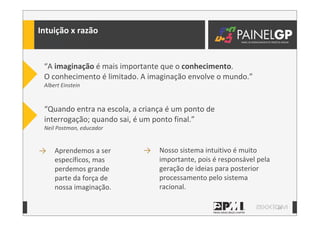 14
Intuição	
  x	
  razão
“Quando	
  entra	
  na	
  escola,	
  a	
  criança	
  é	
  um	
  ponto	
  de	
  
interrogação;	
  quando	
  sai,	
  é	
  um	
  ponto	
  final.”	
  
Neil	
  Postman,	
  educador
“A	
  imaginação	
  é	
  mais	
  importante	
  que	
  o	
  conhecimento.	
  	
  	
  	
  	
  
O	
  conhecimento	
  é	
  limitado.	
  A	
  imaginação	
  envolve	
  o	
  mundo.”	
  
Albert	
  Einstein
→ Nosso	
  sistema	
  intuitivo	
  é	
  muito	
  
importante,	
  pois	
  é	
  responsável	
  pela	
  
geração	
  de	
  ideias	
  para	
  posterior	
  
processamento	
  pelo	
  sistema	
  
racional.
→ Aprendemos	
  a	
  ser	
  
específicos,	
  mas	
  
perdemos	
  grande	
  
parte	
  da	
  força	
  de	
  
nossa	
  imaginação.
 