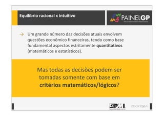 15
Equilíbrio	
  racional	
  x	
  intuiLvo	
  
→ Um	
  grande	
  número	
  das	
  decisões	
  atuais	
  envolvem	
  
questões	
  econômico	
  financeiras,	
  tendo	
  como	
  base	
  
fundamental	
  aspectos	
  estritamente	
  quantitativos	
  
(matemáticos	
  e	
  estatísticos).
Mas	
  todas	
  as	
  decisões	
  podem	
  ser	
  
tomadas	
  somente	
  com	
  base	
  em	
  
critérios	
  matemáticos/lógicos?
 