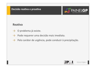 17
Decisão	
  reaLva	
  e	
  proaLva
Reativa
→ O	
  problema	
  já	
  existe.
→ Pode	
  requerer	
  uma	
  decisão	
  mais	
  imediata.
→ Pelo	
  caráter	
  de	
  urgência,	
  pode	
  conduzir	
  à	
  precipitação.
 