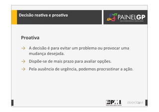18
Decisão	
  reaLva	
  e	
  proaLva
Proativa
→ A	
  decisão	
  é	
  para	
  evitar	
  um	
  problema	
  ou	
  provocar	
  uma	
  
mudança	
  desejada.
→ Dispõe-­‐se	
  de	
  mais	
  prazo	
  para	
  avaliar	
  opções.
→ Pela	
  ausência	
  de	
  urgência,	
  podemos	
  procrastinar	
  a	
  ação.
 