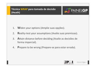 20
Técnica	
  WRAP	
  para	
  tomada	
  de	
  decisão
(Heath)
1. Widen	
  your	
  options	
  (Amplie	
  suas	
  opções).
2. Reality-­‐test	
  your	
  assumptions	
  (Avalie	
  suas	
  premissas).
3. Attain	
  distance	
  before	
  deciding	
  (Avalie	
  as	
  decisões	
  de	
  
forma	
  imparcial).
4. Prepare	
  to	
  be	
  wrong	
  (Prepare-­‐se	
  para	
  estar	
  errado).
 