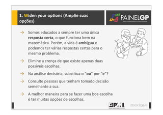 21
1.	
  Widen	
  your	
  opLons	
  (Amplie	
  suas	
  
opções)
→ Somos	
  educados	
  a	
  sempre	
  ter	
  uma	
  única	
  
resposta	
  certa,	
  o	
  que	
  funciona	
  bem	
  na	
  
matemática.	
  Porém,	
  a	
  vida	
  é	
  ambígua	
  e	
  
podemos	
  ter	
  várias	
  respostas	
  certas	
  para	
  o	
  
mesmo	
  problema.
→ Elimine	
  a	
  crença	
  de	
  que	
  existe	
  apenas	
  duas	
  
possíveis	
  escolhas.
→ Na	
  análise	
  decisória,	
  substitua	
  o	
  “ou”	
  por	
  “e”?
→ Consulte	
  pessoas	
  que	
  tenham	
  tomado	
  decisão	
  
semelhante	
  a	
  sua.
→ A	
  melhor	
  maneira	
  para	
  se	
  fazer	
  uma	
  boa	
  escolha	
  
é	
  ter	
  muitas	
  opções	
  de	
  escolhas.
 