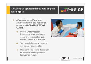 22
→ A	
  “porrada	
  mental”	
  provoca	
  
amadurecimento,	
  pois	
  nos	
  obriga	
  a	
  
pensar	
  em	
  OUTRAS	
  RESPOSTAS	
  
CERTAS.
→ Perder	
  um	
  fornecedor	
  
importante	
  e	
  ter	
  que	
  buscar	
  
outro	
  e	
  você	
  descobre	
  que	
  o	
  
novo	
  é	
  melhor	
  que	
  o	
  antigo.	
  
→ Ser	
  convidado	
  para	
  apresentar	
  
um	
  case	
  do	
  seu	
  projeto.
→ Descobrir	
  uma	
  forma	
  de	
  realizar	
  
o	
  mesmo	
  trabalho	
  porém	
  de	
  
forma	
  mais	
  rápida.
Aproveite	
  as	
  oportunidades	
  para	
  ampliar	
  
suas	
  opções
 