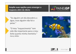 23
Amplie	
  suas	
  opções	
  para	
  enxergar	
  a	
  
resposta	
  além	
  do	
  óbvio
“Se	
  alguém	
  um	
  dia	
  descobriu	
  a	
  
água,	
  esse	
  alguém	
  não	
  foi	
  o	
  
peixe.”
“O	
  meu	
  “esquecimento”	
  tem	
  
sido	
  tão	
  importante	
  para	
  o	
  meu	
  
êxito	
  quanto	
  minha	
  memória.”
Henry	
  Miller
 