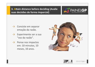 33
3.	
  A`ain	
  distance	
  before	
  deciding	
  (Avalie	
  
suas	
  decisões	
  de	
  forma	
  imparcial)
→ Consiste	
  em	
  separar	
  
emoção	
  da	
  razão.
→ Experimente	
  ser	
  a	
  sua	
  
“voz	
  da	
  razão”.
→ Pense	
  nos	
  impactos	
  
em:	
  10	
  minutos,	
  10	
  
meses,	
  10	
  anos.
 