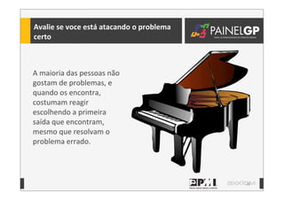 38
Avalie	
  se	
  voce	
  está	
  atacando	
  o	
  problema	
  
certo
A	
  maioria	
  das	
  pessoas	
  não	
  
gostam	
  de	
  problemas,	
  e	
  
quando	
  os	
  encontra,	
  
costumam	
  reagir	
  
escolhendo	
  a	
  primeira	
  
saída	
  que	
  encontram,	
  
mesmo	
  que	
  resolvam	
  o	
  
problema	
  errado.
 