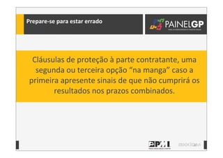39
Prepare-­‐se	
  para	
  estar	
  errado
Cláusulas	
  de	
  proteção	
  à	
  parte	
  contratante,	
  uma	
  
segunda	
  ou	
  terceira	
  opção	
  “na	
  manga”	
  caso	
  a	
  
primeira	
  apresente	
  sinais	
  de	
  que	
  não	
  cumprirá	
  os	
  
resultados	
  nos	
  prazos	
  combinados.
 
