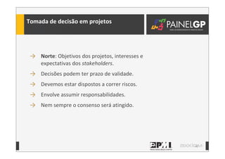40
Tomada	
  de	
  decisão	
  em	
  projetos
→ Norte:	
  Objetivos	
  dos	
  projetos,	
  interesses	
  e	
  
expectativas	
  dos	
  stakeholders.
→ Decisões	
  podem	
  ter	
  prazo	
  de	
  validade.
→ Devemos	
  estar	
  dispostos	
  a	
  correr	
  riscos.
→ Envolve	
  assumir	
  responsabilidades.
→ Nem	
  sempre	
  o	
  consenso	
  será	
  atingido.
 