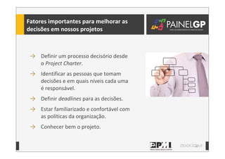 42
Fatores	
  importantes	
  para	
  melhorar	
  as	
  
decisões	
  em	
  nossos	
  projetos
→ Definir	
  um	
  processo	
  decisório	
  desde	
  
o	
  Project	
  Charter.
→ Identificar	
  as	
  pessoas	
  que	
  tomam	
  
decisões	
  e	
  em	
  quais	
  níveis	
  cada	
  uma	
  
é	
  responsável.
→ Definir	
  deadlines	
  para	
  as	
  decisões.
→ Estar	
  familiarizado	
  e	
  confortável	
  com	
  
as	
  políticas	
  da	
  organização.
→ Conhecer	
  bem	
  o	
  projeto.
 